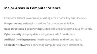 Major Areas in Computer Science
Computer science covers many exciting areas. Some key ones include:-
Programming: Writing instructions for computers to follow.
Data Structures & Algorithms: Organizing and processing data efficiently.
Cybersecurity: Keeping data and systems safe from threats.
Artificial Intelligence (AI): Teaching machines to think and learn.
Computer Networks: Connecting computers to share information.
 