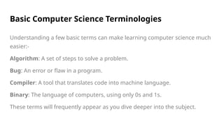Basic Computer Science Terminologies
Understanding a few basic terms can make learning computer science much
easier:-
Algorithm: A set of steps to solve a problem.
Bug: An error or flaw in a program.
Compiler: A tool that translates code into machine language.
Binary: The language of computers, using only 0s and 1s.
These terms will frequently appear as you dive deeper into the subject.
 