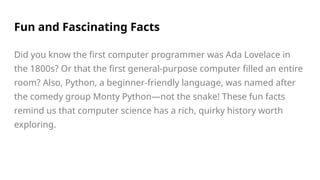 Fun and Fascinating Facts
Did you know the first computer programmer was Ada Lovelace in
the 1800s? Or that the first general-purpose computer filled an entire
room? Also, Python, a beginner-friendly language, was named after
the comedy group Monty Python—not the snake! These fun facts
remind us that computer science has a rich, quirky history worth
exploring.
 