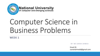Computer Science in
Business Problems
WEEK 1
BY: MS SARAH AHMED
Email ID:
ssarahahmedd@gmail.com
 