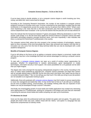 Computer Science Degrees – To Do or Not To Do



If you’ve been trying to decide whether or not a computer science degree is worth investing your time,
money, and effort into, here’s some food for thought:

According to the Computing Research Association, the number of new students in computer science
programs continues to increase every year. A survey conducted by the association revealed that the total
enrollments in CS departments across the country rose by 10 percent from 2009 to 2010.* What’s even
more heartening is the news that this is the third consecutive year that total enrollments in computer
science departments have increased—a far cry from the decline that the post-dot com era was witness to!

Does this indicate that the honeymoon between IT giants and popular offshoring destinations is over? The
answer, quite simply, is no. But the trend does signify the revival of interest in computer science and other
information technology programs amongst American teens, and more importantly, it also indicates that
there is a demand for home-bred IT professionals in the country.

The computer science field, where the only constant is the constant evolution of technologies, requires
talent to drive innovation of the kind that people like Steve Jobs achieved and inspired. And that kind of
innovation can only come from the kind of deep technical skills that can only be developed with a solid
academic background.

Benefits of Computer Science Degrees

If you’re still sitting on the fence as far as getting a computer science degree is concerned, maybe what
will help you hop over is the knowledge that there are several advantages to entering a computer science
program.

To start with, a computer science degree can open up a world of exciting career opportunities for
graduates. Whether it’s programming or network administration, game development or mobile
technologies, information security or tech support—the career possibilities for a CS graduate can be wider
than you might imagine.

The degree also ranks amongst the top-paying undergraduate programs in the country. According to the
2011–12 salary report published by payscale.com, computer science graduates can begin their careers
with an average starting salary of $56,600. By the time they reach mid-career, their salary may be close to
a hundred thousand dollars.** But no one will pay you that much if the skills you bring to your job position
are not valuable to an organization looking to grow.

Additionally, those who graduate with computer science degrees may find it easier to pursue opportunities
to move into managerial and leadership roles. It may not be hard to find an IT job with just a certificate,
but the kind of problem-solving, communication, and strategic thinking skills that are expected of tech
leaders can only be developed through a sound IT education.

And finally, the mind-boggling growth of social media and mobile applications has created very interesting
work opportunities for IT professionals, working for companies of all shapes and sizes that are interested
in pursuing the avenues social media and mobile computing can open up for businesses.

IT’s Business As Usual

Gone are the days when the professional world was divided into geeks and non-geeks. The geeks were
people who lived in their own zone, seldom mixed with the “others,” and spoke in a language that was
beyond the comprehension of ordinary minds.
 