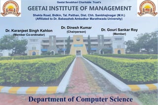 Department of Computer Science
Geetai Sevabhavi Charitable Trust’s
Shekta Road, Bidkin, Tal. Paithan, Dist. Chh. Sambhajinagar (M.H.)
(Affiliated to Dr. Babasaheb Ambedkar Marathwada University)
GEETAI INSTITUTE OF MANAGEMENT
Dr. Dinesh Kumar
(Chairperson)
Dr. Karanjeet Singh Kahlon
(Member Co-ordinator)
Dr. Gouri Sankar Roy
(Member)
 