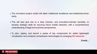 The innovative project model will attain intellectual excellence and leadership-driven
study.
This will also give rise to a clear industry- and innovation-oriented mentality, to
develop strategic skills for securing future mobile networks, with a comprehensive
understanding of legal and business perspectives.
To plan, deploy, and launch a series of key components for stable lightweight
virtualization and container orchestration technologies for emerging 5G networks.
Contd...
 