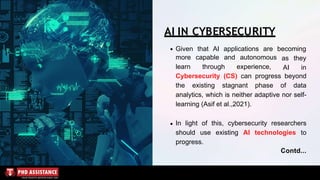 Given that AI applications are becoming
more capable and autonomous
learn through experience,
as they
AI in
AI IN CYBERSECURITY
Cybersecurity (CS) can progress beyond
the existing stagnant phase of data
analytics, which is neither adaptive nor self-
learning (Asif et al.,2021).
In light of this, cybersecurity researchers
should use existing AI technologies to
progress.
Contd...
 