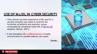 USE OF M L/DL IN CYBER SECURITY
They should use their experience of ML and DL in
security analytics use cases to examine the
functional constraints and precision versus
computational complexity trade-offs of ML for CS
adoption (Sarker, 2021).
It will strengthen ML's effectiveness in hostile
environments for parallel defense use cases.
Contd...
 