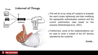 This will do so by using IoT systems to evaluate
the user's scope righteously and then modifying
the appropriate authentication protocol and the
current authorization rules based on this
scenario (Shahidinejad et al., 2021).
Furthermore, some of the implementations can
be used to cover a subset of the IoT devices
operated by the customer.
Contd...
 