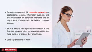 Project management, AI, computer networks or
applications, security, information systems, and
the virtualization of computer interfaces are all
major fields of research in the field of computer
science.
So it is easy to find topics for dissertation in this
field but students often get overwhelmed by the
huge number of choices they are offered.
Let’s explore some of them:
 