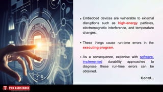 Embedded devices are vulnerable to external
disruptions such as high-energy particles,
electromagnetic interference, and temperature
changes.
These things cause run-time errors in the
executing program.
As a consequence, expertise with software-
implemented durability approaches to
diagnose these run-time errors can be
obtained.
Contd...
 