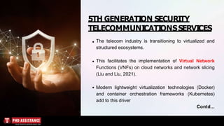 5TH GENERATION SECURITY
TELECOMMUNICATIONSSERVICES
The telecom industry is transitioning to virtualized and
structured ecosystems.
This facilitates the implementation of Virtual Network
Functions (VNFs) on cloud networks and network slicing
(Liu and Liu, 2021).
Modern lightweight virtualization technologies (Docker)
and container orchestration frameworks (Kubernetes)
add to this driver
Contd...
 