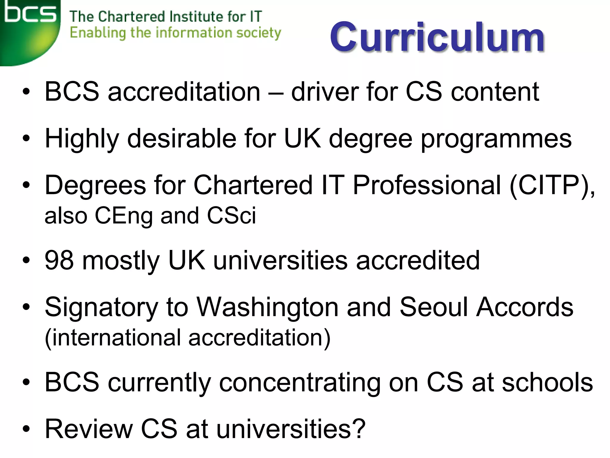 Curriculum
• BCS accreditation – driver for CS content
• Highly desirable for UK degree programmes
• Degrees for Chartered IT Professional (CITP),
 also CEng and CSci
• 98 mostly UK universities accredited
• Signatory to Washington and Seoul Accords
 (international accreditation)
• BCS currently concentrating on CS at schools
• Review CS at universities?
 