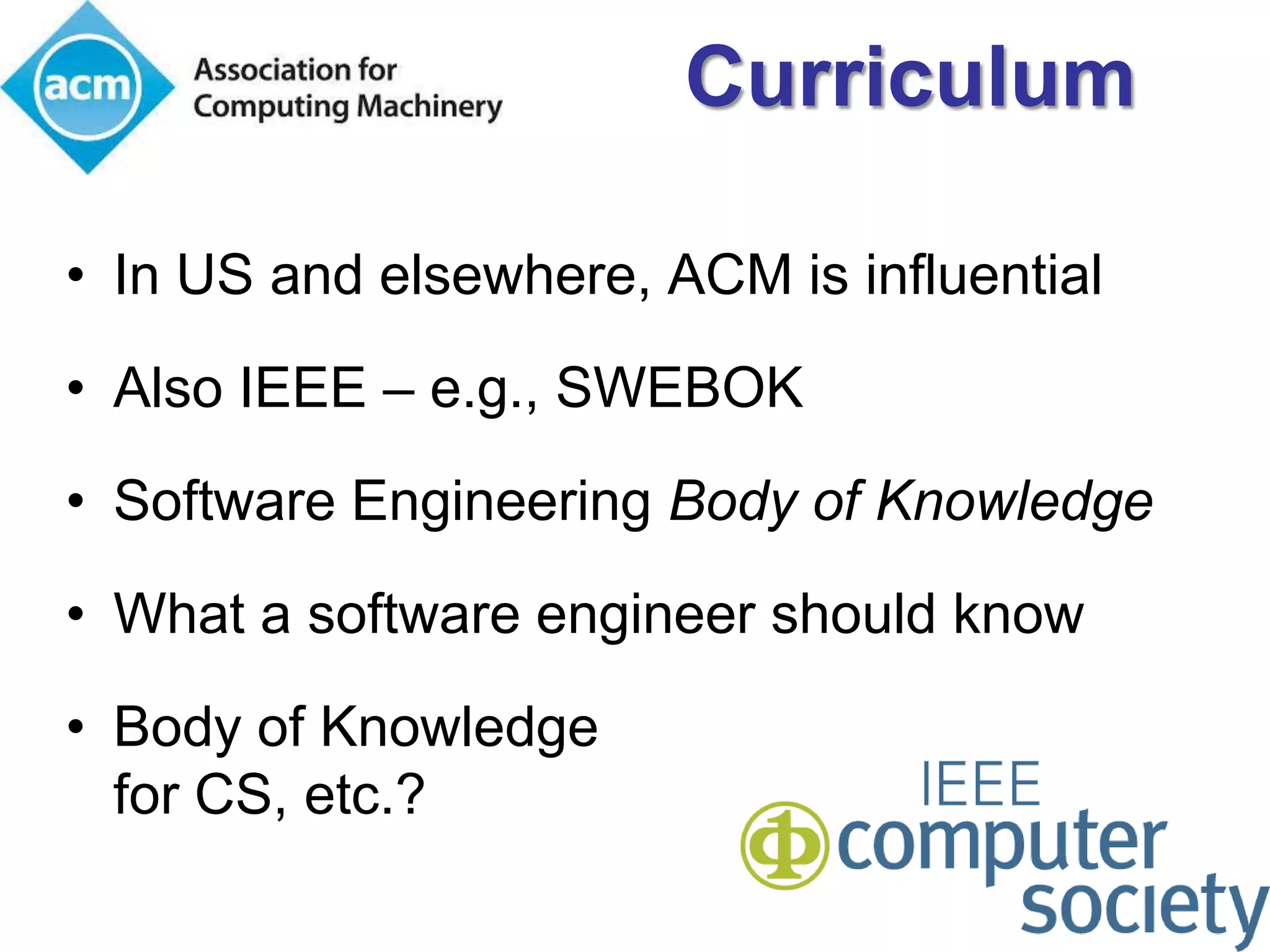 Curriculum

• In US and elsewhere, ACM is influential
• Also IEEE – e.g., SWEBOK

• Software Engineering Body of Knowledge

• What a software engineer should know

• Body of Knowledge
  for CS, etc.?
 