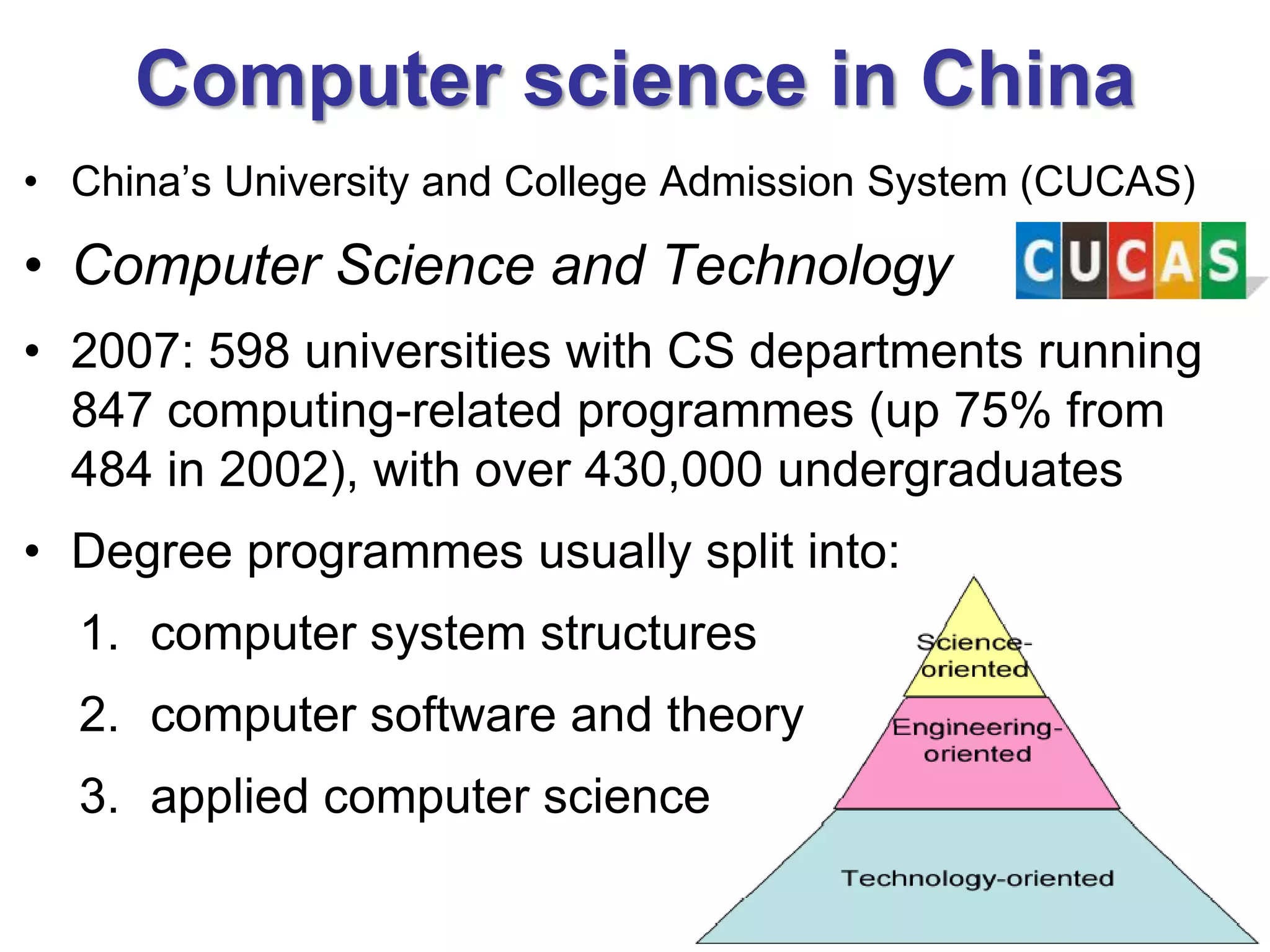 Computer science in China
• China’s University and College Admission System (CUCAS)

• Computer Science and Technology
• 2007: 598 universities with CS departments running
  847 computing-related programmes (up 75% from
  484 in 2002), with over 430,000 undergraduates
• Degree programmes usually split into:
  1. computer system structures
  2. computer software and theory
  3. applied computer science
 