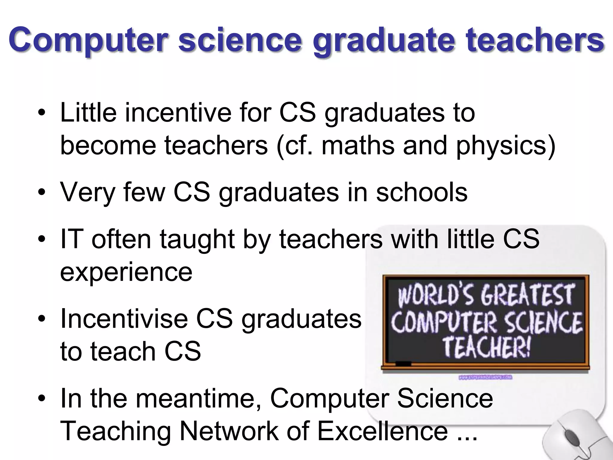 Computer science graduate teachers

 • Little incentive for CS graduates to
   become teachers (cf. maths and physics)
 • Very few CS graduates in schools
 • IT often taught by teachers with little CS
   experience
 • Incentivise CS graduates
   to teach CS
 • In the meantime, Computer Science
   Teaching Network of Excellence ...
 
