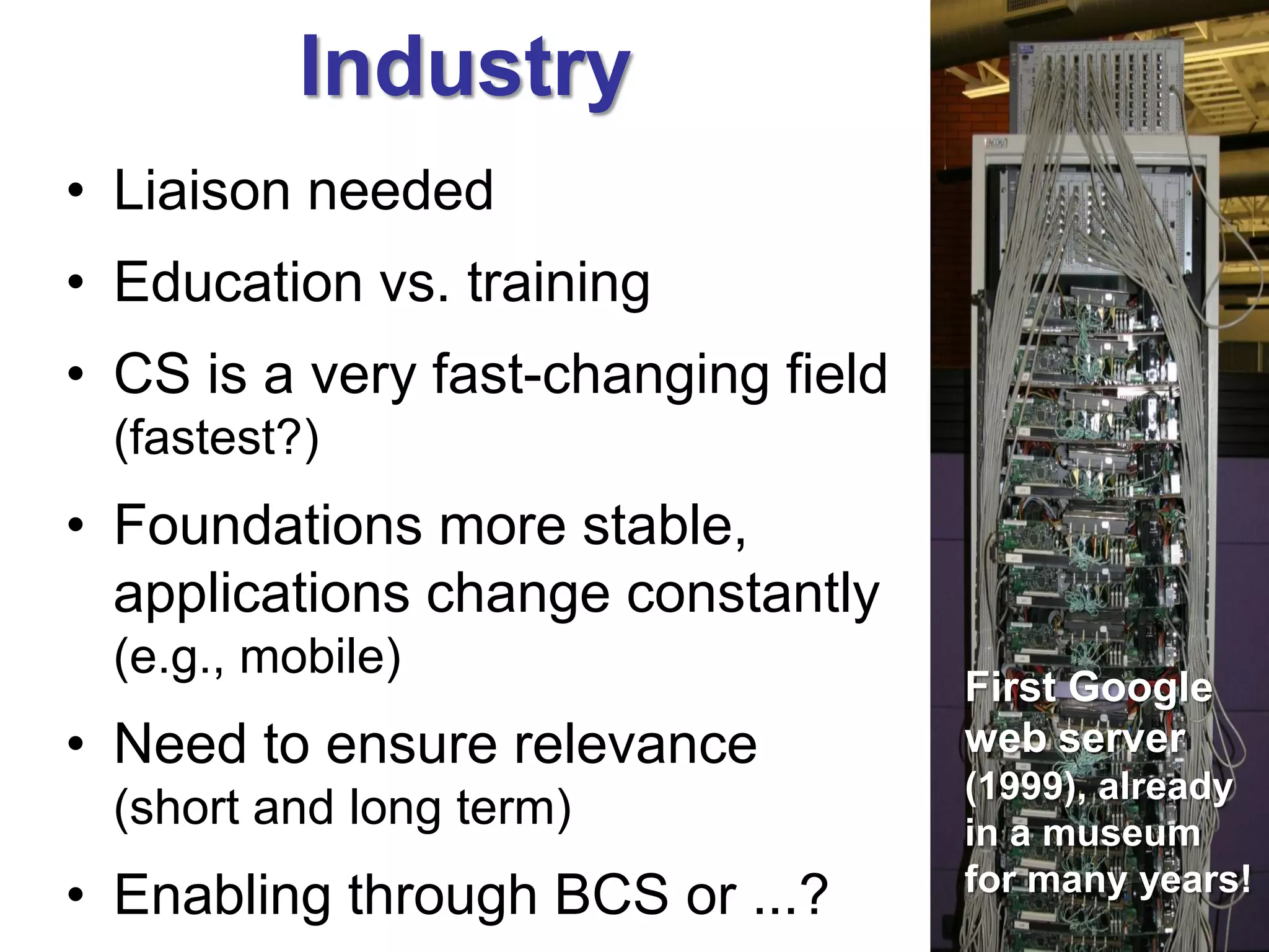 Industry
• Liaison needed
• Education vs. training
• CS is a very fast-changing field
 (fastest?)
• Foundations more stable,
  applications change constantly
 (e.g., mobile)
                                     First Google
• Need to ensure relevance           web server
                                     (1999), already
 (short and long term)               in a museum
• Enabling through BCS or ...?       for many years!
 