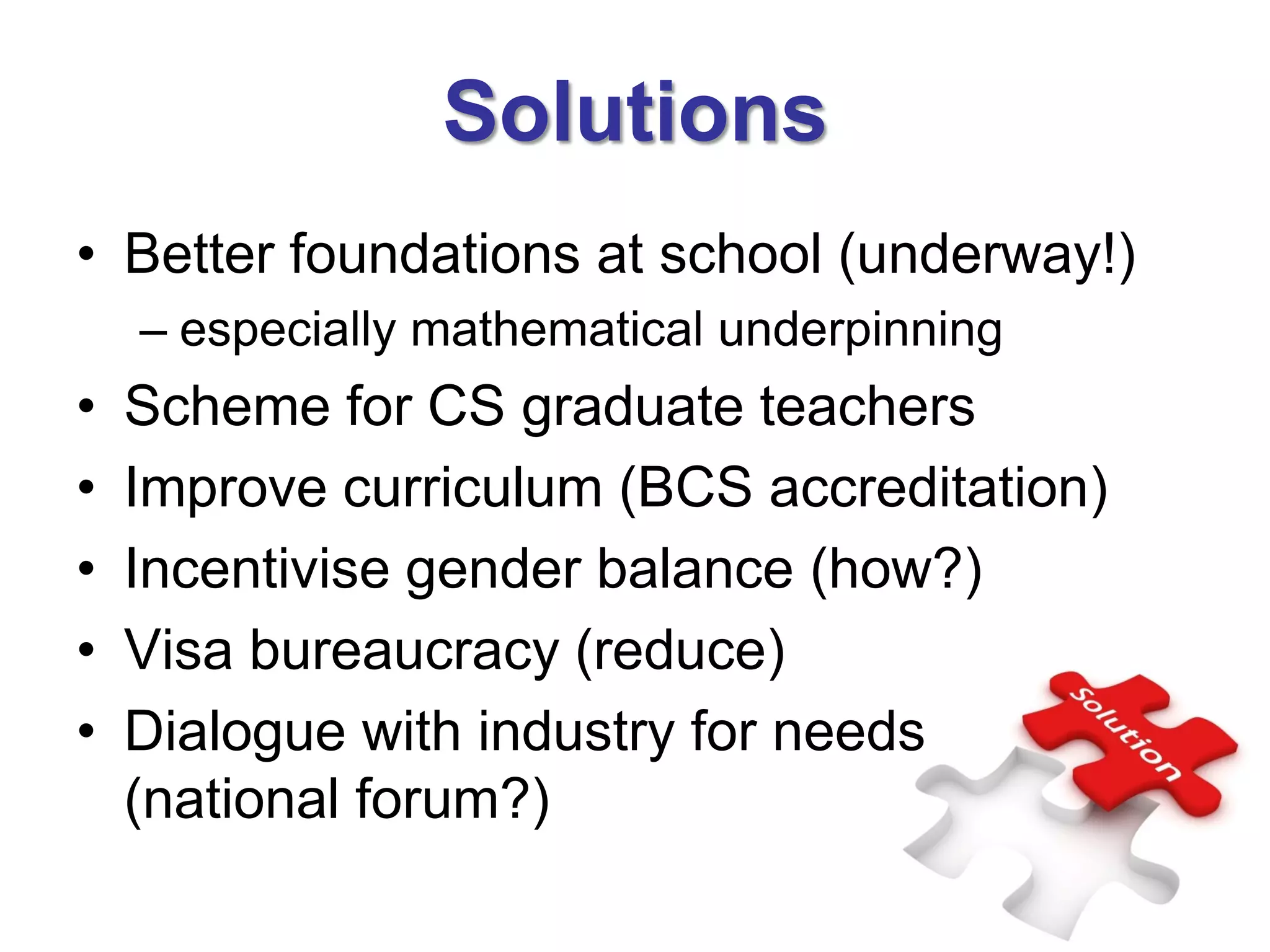 Solutions
• Better foundations at school (underway!)
    – especially mathematical underpinning
•   Scheme for CS graduate teachers
•   Improve curriculum (BCS accreditation)
•   Incentivise gender balance (how?)
•   Visa bureaucracy (reduce)
•   Dialogue with industry for needs
    (national forum?)
 