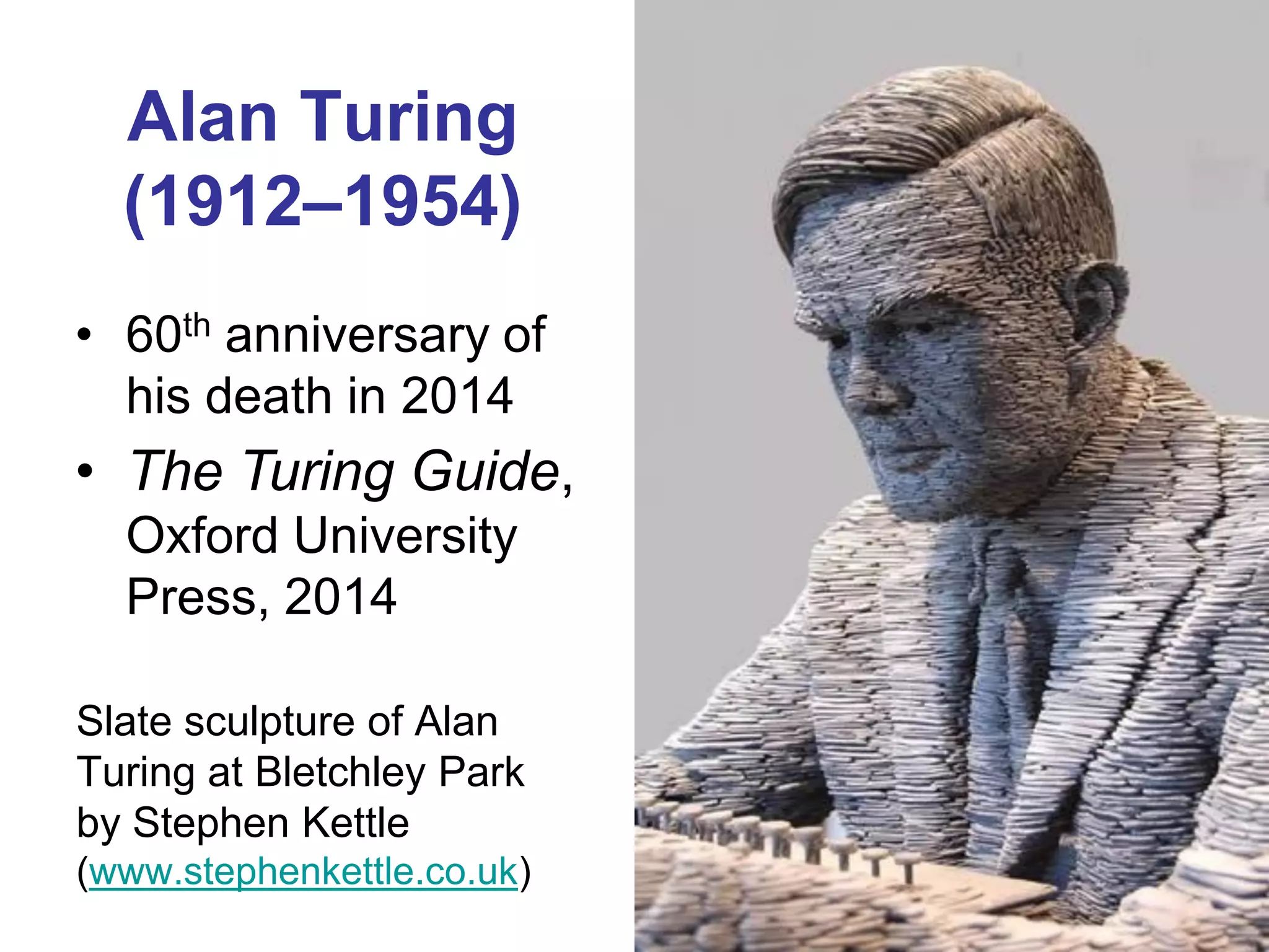 Alan Turing
  (1912–1954)
• 60th anniversary of
  his death in 2014
• The Turing Guide,
  Oxford University
  Press, 2014

Slate sculpture of Alan
Turing at Bletchley Park
by Stephen Kettle
(www.stephenkettle.co.uk)
 