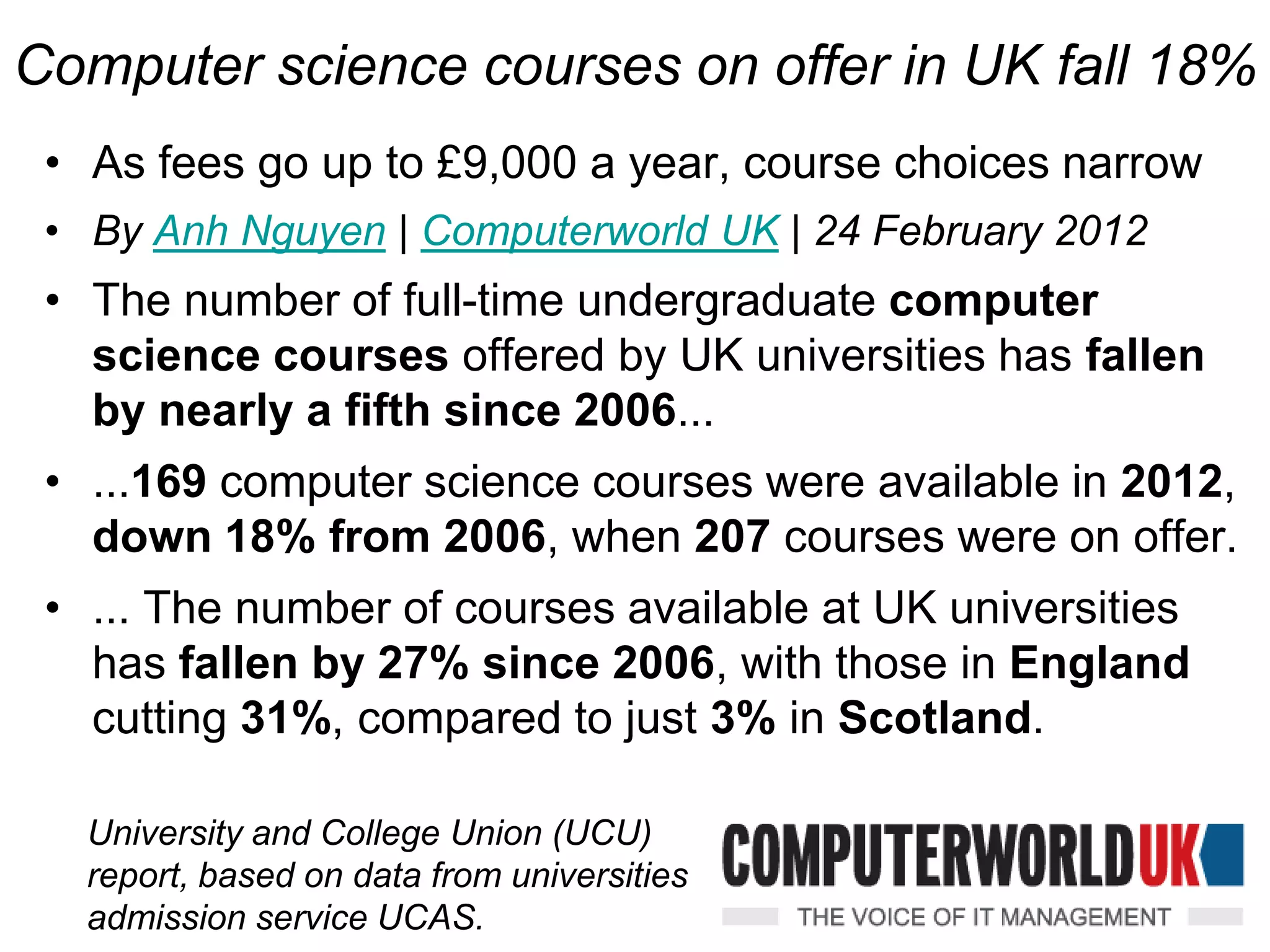 Computer science courses on offer in UK fall 18%
 • As fees go up to £9,000 a year, course choices narrow
 • By Anh Nguyen | Computerworld UK | 24 February 2012
 • The number of full-time undergraduate computer
   science courses offered by UK universities has fallen
   by nearly a fifth since 2006...
 • ...169 computer science courses were available in 2012,
   down 18% from 2006, when 207 courses were on offer.
 • ... The number of courses available at UK universities
   has fallen by 27% since 2006, with those in England
   cutting 31%, compared to just 3% in Scotland.

   University and College Union (UCU)
   report, based on data from universities
   admission service UCAS.
 