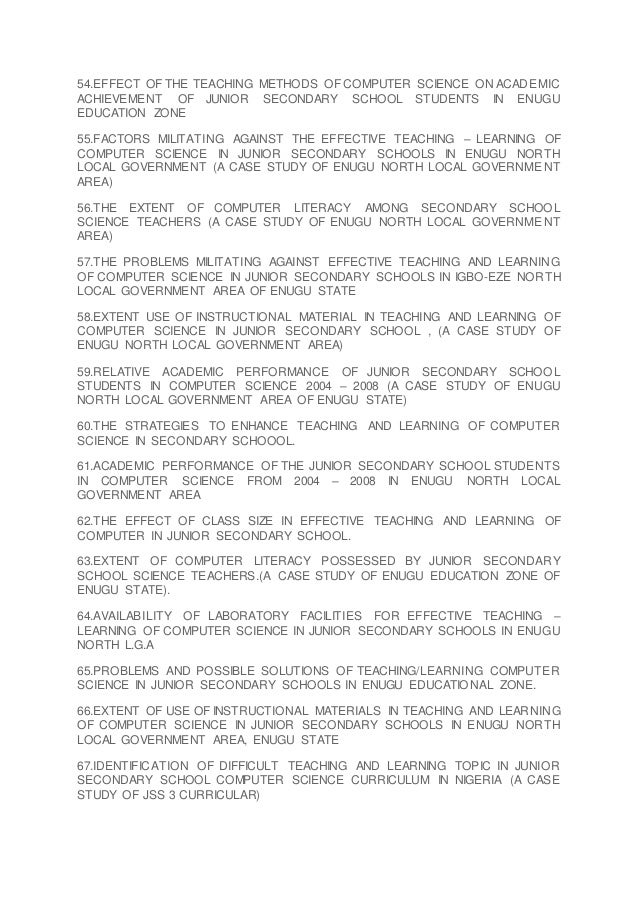 54.EFFECT OF THE TEACHING METHODS OF COMPUTER SCIENCE ON ACADEMIC
ACHIEVEMENT OF JUNIOR SECONDARY SCHOOL STUDENTS IN ENUGU
EDUCATION ZONE
55.FACTORS MILITATING AGAINST THE EFFECTIVE TEACHING – LEARNING OF
COMPUTER SCIENCE IN JUNIOR SECONDARY SCHOOLS IN ENUGU NORTH
LOCAL GOVERNMENT (A CASE STUDY OF ENUGU NORTH LOCAL GOVERNMENT
AREA)
56.THE EXTENT OF COMPUTER LITERACY AMONG SECONDARY SCHOOL
SCIENCE TEACHERS (A CASE STUDY OF ENUGU NORTH LOCAL GOVERNMENT
AREA)
57.THE PROBLEMS MILITATING AGAINST EFFECTIVE TEACHING AND LEARNING
OF COMPUTER SCIENCE IN JUNIOR SECONDARY SCHOOLS IN IGBO-EZE NORTH
LOCAL GOVERNMENT AREA OF ENUGU STATE
58.EXTENT USE OF INSTRUCTIONAL MATERIAL IN TEACHING AND LEARNING OF
COMPUTER SCIENCE IN JUNIOR SECONDARY SCHOOL , (A CASE STUDY OF
ENUGU NORTH LOCAL GOVERNMENT AREA)
59.RELATIVE ACADEMIC PERFORMANCE OF JUNIOR SECONDARY SCHOOL
STUDENTS IN COMPUTER SCIENCE 2004 – 2008 (A CASE STUDY OF ENUGU
NORTH LOCAL GOVERNMENT AREA OF ENUGU STATE)
60.THE STRATEGIES TO ENHANCE TEACHING AND LEARNING OF COMPUTER
SCIENCE IN SECONDARY SCHOOOL.
61.ACADEMIC PERFORMANCE OF THE JUNIOR SECONDARY SCHOOL STUDENTS
IN COMPUTER SCIENCE FROM 2004 – 2008 IN ENUGU NORTH LOCAL
GOVERNMENT AREA
62.THE EFFECT OF CLASS SIZE IN EFFECTIVE TEACHING AND LEARNING OF
COMPUTER IN JUNIOR SECONDARY SCHOOL.
63.EXTENT OF COMPUTER LITERACY POSSESSED BY JUNIOR SECONDARY
SCHOOL SCIENCE TEACHERS.(A CASE STUDY OF ENUGU EDUCATION ZONE OF
ENUGU STATE).
64.AVAILABILITY OF LABORATORY FACILITIES FOR EFFECTIVE TEACHING –
LEARNING OF COMPUTER SCIENCE IN JUNIOR SECONDARY SCHOOLS IN ENUGU
NORTH L.G.A
65.PROBLEMS AND POSSIBLE SOLUTIONS OF TEACHING/LEARNING COMPUTER
SCIENCE IN JUNIOR SECONDARY SCHOOLS IN ENUGU EDUCATIONAL ZONE.
66.EXTENT OF USE OF INSTRUCTIONAL MATERIALS IN TEACHING AND LEARNING
OF COMPUTER SCIENCE IN JUNIOR SECONDARY SCHOOLS IN ENUGU NORTH
LOCAL GOVERNMENT AREA, ENUGU STATE
67.IDENTIFICATION OF DIFFICULT TEACHING AND LEARNING TOPIC IN JUNIOR
SECONDARY SCHOOL COMPUTER SCIENCE CURRICULUM IN NIGERIA (A CASE
STUDY OF JSS 3 CURRICULAR)
 