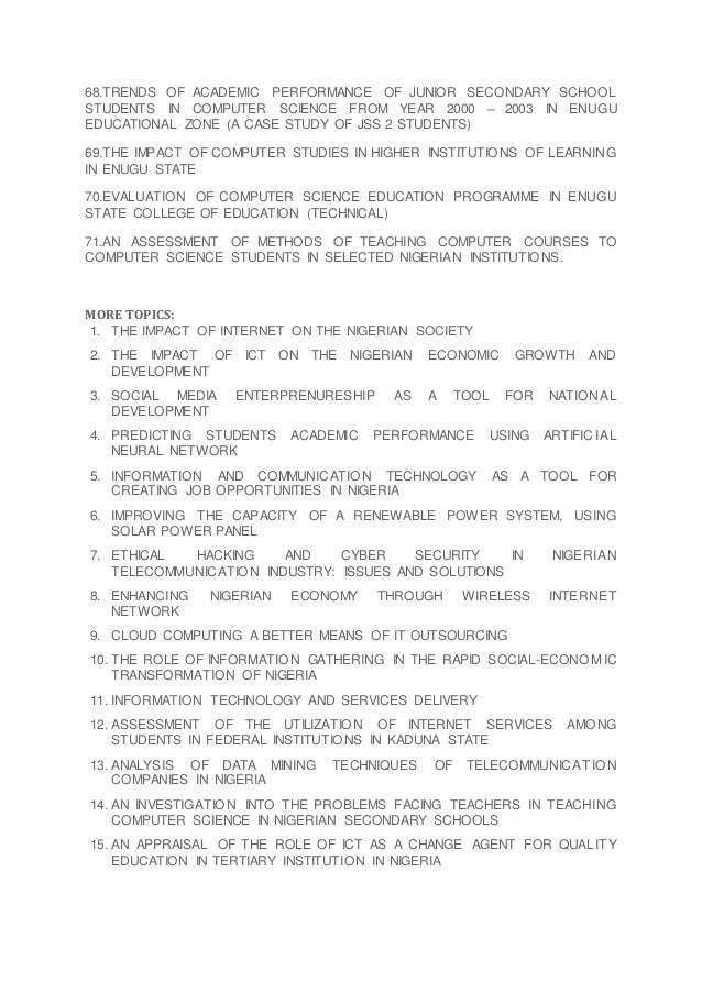 68.TRENDS OF ACADEMIC PERFORMANCE OF JUNIOR SECONDARY SCHOOL
STUDENTS IN COMPUTER SCIENCE FROM YEAR 2000 – 2003 IN ENUGU
EDUCATIONAL ZONE (A CASE STUDY OF JSS 2 STUDENTS)
69.THE IMPACT OF COMPUTER STUDIES IN HIGHER INSTITUTIONS OF LEARNING
IN ENUGU STATE
70.EVALUATION OF COMPUTER SCIENCE EDUCATION PROGRAMME IN ENUGU
STATE COLLEGE OF EDUCATION (TECHNICAL)
71.AN ASSESSMENT OF METHODS OF TEACHING COMPUTER COURSES TO
COMPUTER SCIENCE STUDENTS IN SELECTED NIGERIAN INSTITUTIONS.
MORE TOPICS:
1. THE IMPACT OF INTERNET ON THE NIGERIAN SOCIETY
2. THE IMPACT OF ICT ON THE NIGERIAN ECONOMIC GROWTH AND
DEVELOPMENT
3. SOCIAL MEDIA ENTERPRENURESHIP AS A TOOL FOR NATIONAL
DEVELOPMENT
4. PREDICTING STUDENTS ACADEMIC PERFORMANCE USING ARTIFICIAL
NEURAL NETWORK
5. INFORMATION AND COMMUNICATION TECHNOLOGY AS A TOOL FOR
CREATING JOB OPPORTUNITIES IN NIGERIA
6. IMPROVING THE CAPACITY OF A RENEWABLE POWER SYSTEM, USING
SOLAR POWER PANEL
7. ETHICAL HACKING AND CYBER SECURITY IN NIGERIAN
TELECOMMUNICATION INDUSTRY: ISSUES AND SOLUTIONS
8. ENHANCING NIGERIAN ECONOMY THROUGH WIRELESS INTERNET
NETWORK
9. CLOUD COMPUTING A BETTER MEANS OF IT OUTSOURCING
10. THE ROLE OF INFORMATION GATHERING IN THE RAPID SOCIAL-ECONO MIC
TRANSFORMATION OF NIGERIA
11. INFORMATION TECHNOLOGY AND SERVICES DELIVERY
12. ASSESSMENT OF THE UTILIZATION OF INTERNET SERVICES AMONG
STUDENTS IN FEDERAL INSTITUTIONS IN KADUNA STATE
13. ANALYSIS OF DATA MINING TECHNIQUES OF TELECOMMUNICATIO N
COMPANIES IN NIGERIA
14. AN INVESTIGATION INTO THE PROBLEMS FACING TEACHERS IN TEACHING
COMPUTER SCIENCE IN NIGERIAN SECONDARY SCHOOLS
15. AN APPRAISAL OF THE ROLE OF ICT AS A CHANGE AGENT FOR QUALITY
EDUCATION IN TERTIARY INSTITUTION IN NIGERIA
 