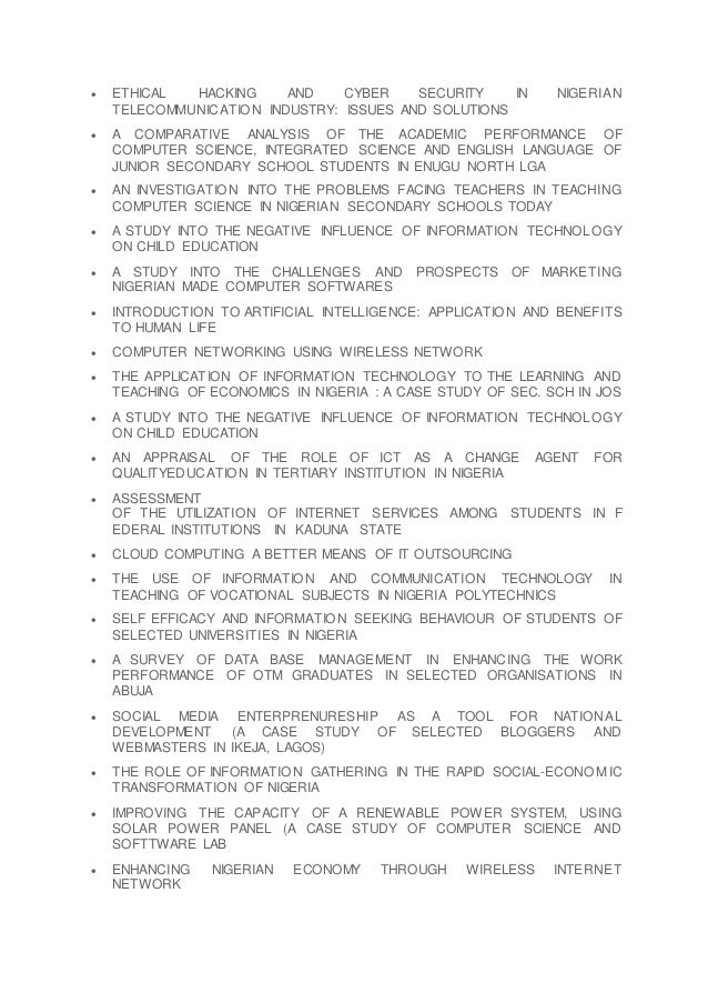  ETHICAL HACKING AND CYBER SECURITY IN NIGERIAN
TELECOMMUNICATION INDUSTRY: ISSUES AND SOLUTIONS
 A COMPARATIVE ANALYSIS OF THE ACADEMIC PERFORMANCE OF
COMPUTER SCIENCE, INTEGRATED SCIENCE AND ENGLISH LANGUAGE OF
JUNIOR SECONDARY SCHOOL STUDENTS IN ENUGU NORTH LGA
 AN INVESTIGATION INTO THE PROBLEMS FACING TEACHERS IN TEACHING
COMPUTER SCIENCE IN NIGERIAN SECONDARY SCHOOLS TODAY
 A STUDY INTO THE NEGATIVE INFLUENCE OF INFORMATION TECHNOLOGY
ON CHILD EDUCATION
 A STUDY INTO THE CHALLENGES AND PROSPECTS OF MARKETING
NIGERIAN MADE COMPUTER SOFTWARES
 INTRODUCTION TO ARTIFICIAL INTELLIGENCE: APPLICATION AND BENEFITS
TO HUMAN LIFE
 COMPUTER NETWORKING USING WIRELESS NETWORK
 THE APPLICATION OF INFORMATION TECHNOLOGY TO THE LEARNING AND
TEACHING OF ECONOMICS IN NIGERIA : A CASE STUDY OF SEC. SCH IN JOS
 A STUDY INTO THE NEGATIVE INFLUENCE OF INFORMATION TECHNOLOGY
ON CHILD EDUCATION
 AN APPRAISAL OF THE ROLE OF ICT AS A CHANGE AGENT FOR
QUALITYEDUCATION IN TERTIARY INSTITUTION IN NIGERIA
 ASSESSMENT
OF THE UTILIZATION OF INTERNET SERVICES AMONG STUDENTS IN F
EDERAL INSTITUTIONS IN KADUNA STATE
 CLOUD COMPUTING A BETTER MEANS OF IT OUTSOURCING
 THE USE OF INFORMATION AND COMMUNICATION TECHNOLOGY IN
TEACHING OF VOCATIONAL SUBJECTS IN NIGERIA POLYTECHNICS
 SELF EFFICACY AND INFORMATION SEEKING BEHAVIOUR OF STUDENTS OF
SELECTED UNIVERSITIES IN NIGERIA
 A SURVEY OF DATA BASE MANAGEMENT IN ENHANCING THE WORK
PERFORMANCE OF OTM GRADUATES IN SELECTED ORGANISATIONS IN
ABUJA
 SOCIAL MEDIA ENTERPRENURESHIP AS A TOOL FOR NATIONAL
DEVELOPMENT (A CASE STUDY OF SELECTED BLOGGERS AND
WEBMASTERS IN IKEJA, LAGOS)
 THE ROLE OF INFORMATION GATHERING IN THE RAPID SOCIAL-ECONO MIC
TRANSFORMATION OF NIGERIA
 IMPROVING THE CAPACITY OF A RENEWABLE POWER SYSTEM, USING
SOLAR POWER PANEL (A CASE STUDY OF COMPUTER SCIENCE AND
SOFTTWARE LAB
 ENHANCING NIGERIAN ECONOMY THROUGH WIRELESS INTERNET
NETWORK
 