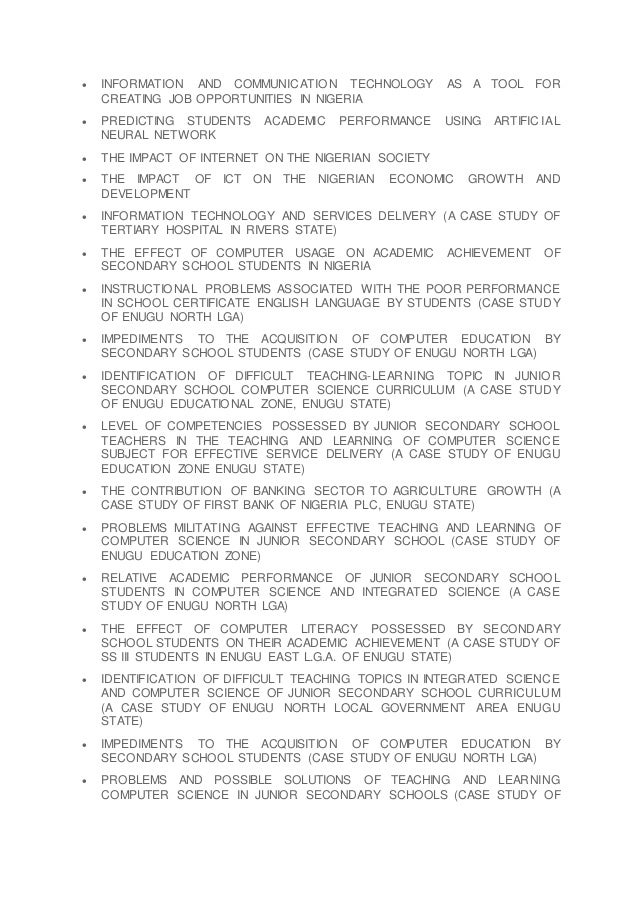  INFORMATION AND COMMUNICATION TECHNOLOGY AS A TOOL FOR
CREATING JOB OPPORTUNITIES IN NIGERIA
 PREDICTING STUDENTS ACADEMIC PERFORMANCE USING ARTIFICIAL
NEURAL NETWORK
 THE IMPACT OF INTERNET ON THE NIGERIAN SOCIETY
 THE IMPACT OF ICT ON THE NIGERIAN ECONOMIC GROWTH AND
DEVELOPMENT
 INFORMATION TECHNOLOGY AND SERVICES DELIVERY (A CASE STUDY OF
TERTIARY HOSPITAL IN RIVERS STATE)
 THE EFFECT OF COMPUTER USAGE ON ACADEMIC ACHIEVEMENT OF
SECONDARY SCHOOL STUDENTS IN NIGERIA
 INSTRUCTIONAL PROBLEMS ASSOCIATED WITH THE POOR PERFORMANCE
IN SCHOOL CERTIFICATE ENGLISH LANGUAGE BY STUDENTS (CASE STUDY
OF ENUGU NORTH LGA)
 IMPEDIMENTS TO THE ACQUISITION OF COMPUTER EDUCATION BY
SECONDARY SCHOOL STUDENTS (CASE STUDY OF ENUGU NORTH LGA)
 IDENTIFICATION OF DIFFICULT TEACHING-LEARNING TOPIC IN JUNIOR
SECONDARY SCHOOL COMPUTER SCIENCE CURRICULUM (A CASE STUDY
OF ENUGU EDUCATIONAL ZONE, ENUGU STATE)
 LEVEL OF COMPETENCIES POSSESSED BY JUNIOR SECONDARY SCHOOL
TEACHERS IN THE TEACHING AND LEARNING OF COMPUTER SCIENCE
SUBJECT FOR EFFECTIVE SERVICE DELIVERY (A CASE STUDY OF ENUGU
EDUCATION ZONE ENUGU STATE)
 THE CONTRIBUTION OF BANKING SECTOR TO AGRICULTURE GROWTH (A
CASE STUDY OF FIRST BANK OF NIGERIA PLC, ENUGU STATE)
 PROBLEMS MILITATING AGAINST EFFECTIVE TEACHING AND LEARNING OF
COMPUTER SCIENCE IN JUNIOR SECONDARY SCHOOL (CASE STUDY OF
ENUGU EDUCATION ZONE)
 RELATIVE ACADEMIC PERFORMANCE OF JUNIOR SECONDARY SCHOOL
STUDENTS IN COMPUTER SCIENCE AND INTEGRATED SCIENCE (A CASE
STUDY OF ENUGU NORTH LGA)
 THE EFFECT OF COMPUTER LITERACY POSSESSED BY SECONDARY
SCHOOL STUDENTS ON THEIR ACADEMIC ACHIEVEMENT (A CASE STUDY OF
SS III STUDENTS IN ENUGU EAST L.G.A. OF ENUGU STATE)
 IDENTIFICATION OF DIFFICULT TEACHING TOPICS IN INTEGRATED SCIENCE
AND COMPUTER SCIENCE OF JUNIOR SECONDARY SCHOOL CURRICULUM
(A CASE STUDY OF ENUGU NORTH LOCAL GOVERNMENT AREA ENUGU
STATE)
 IMPEDIMENTS TO THE ACQUISITION OF COMPUTER EDUCATION BY
SECONDARY SCHOOL STUDENTS (CASE STUDY OF ENUGU NORTH LGA)
 PROBLEMS AND POSSIBLE SOLUTIONS OF TEACHING AND LEARNING
COMPUTER SCIENCE IN JUNIOR SECONDARY SCHOOLS (CASE STUDY OF
 