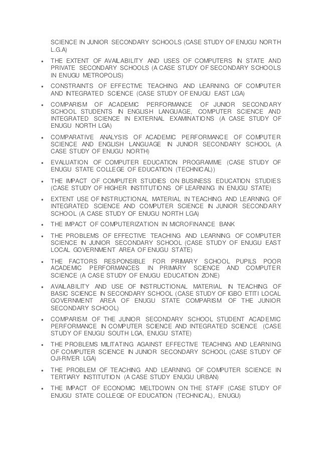 SCIENCE IN JUNIOR SECONDARY SCHOOLS (CASE STUDY OF ENUGU NORTH
L.G.A)
 THE EXTENT OF AVAILABILITY AND USES OF COMPUTERS IN STATE AND
PRIVATE SECONDARY SCHOOLS (A CASE STUDY OF SECONDARY SCHOOLS
IN ENUGU METROPOLIS)
 CONSTRAINTS OF EFFECTIVE TEACHING AND LEARNING OF COMPUTER
AND INTEGRATED SCIENCE (CASE STUDY OF ENUGU EAST LGA)
 COMPARISM OF ACADEMIC PERFORMANCE OF JUNIOR SECONDARY
SCHOOL STUDENTS IN ENGLISH LANGUAGE, COMPUTER SCIENCE AND
INTEGRATED SCIENCE IN EXTERNAL EXAMINATIONS (A CASE STUDY OF
ENUGU NORTH LGA)
 COMPARATIVE ANALYSIS OF ACADEMIC PERFORMANCE OF COMPUTER
SCIENCE AND ENGLISH LANGUAGE IN JUNIOR SECONDARY SCHOOL (A
CASE STUDY OF ENUGU NORTH)
 EVALUATION OF COMPUTER EDUCATION PROGRAMME (CASE STUDY OF
ENUGU STATE COLLEGE OF EDUCATION (TECHNICAL))
 THE IMPACT OF COMPUTER STUDIES ON BUSINESS EDUCATION STUDIES
(CASE STUDY OF HIGHER INSTITUTIONS OF LEARNING IN ENUGU STATE)
 EXTENT USE OF INSTRUCTIONAL MATERIAL IN TEACHING AND LEARNING OF
INTEGRATED SCIENCE AND COMPUTER SCIENCE IN JUNIOR SECONDARY
SCHOOL (A CASE STUDY OF ENUGU NORTH LGA)
 THE IMPACT OF COMPUTERIZATION IN MICROFINANCE BANK
 THE PROBLEMS OF EFFECTIVE TEACHING AND LEARNING OF COMPUTER
SCIENCE IN JUNIOR SECONDARY SCHOOL (CASE STUDY OF ENUGU EAST
LOCAL GOVERNMENT AREA OF ENUGU STATE)
 THE FACTORS RESPONSIBLE FOR PRIMARY SCHOOL PUPILS POOR
ACADEMIC PERFORMANCES IN PRIMARY SCIENCE AND COMPUTER
SCIENCE (A CASE STUDY OF ENUGU EDUCATION ZONE)
 AVAILABILITY AND USE OF INSTRUCTIONAL MATERIAL IN TEACHING OF
BASIC SCIENCE IN SECONDARY SCHOOL (CASE STUDY OF IGBO ETITI LOCAL
GOVERNMENT AREA OF ENUGU STATE COMPARISM OF THE JUNIOR
SECONDARY SCHOOL)
 COMPARISM OF THE JUNIOR SECONDARY SCHOOL STUDENT ACADEMIC
PERFORMANCE IN COMPUTER SCIENCE AND INTEGRATED SCIENCE (CASE
STUDY OF ENUGU SOUTH LGA, ENUGU STATE)
 THE PROBLEMS MILITATING AGAINST EFFECTIVE TEACHING AND LEARNING
OF COMPUTER SCIENCE IN JUNIOR SECONDARY SCHOOL (CASE STUDY OF
OJI-RIVER LGA)
 THE PROBLEM OF TEACHING AND LEARNING OF COMPUTER SCIENCE IN
TERTIARY INSTITUTION (A CASE STUDY ENUGU URBAN)
 THE IMPACT OF ECONOMIC MELTDOWN ON THE STAFF (CASE STUDY OF
ENUGU STATE COLLEGE OF EDUCATION (TECHNICAL), ENUGU)
 