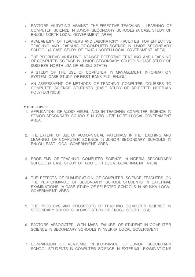  FACTORS MILITATING AGAINST THE EFFECTIVE TEACHING – LEARNING OF
COMPUTER SCIENCE IN JUNIOR SECONDARY SCHOOLS (A CASE STUDY OF
ENUGU NORTH LOCAL GOVERNMENT AREA)
 AVAILABILITY OF TEACHERS AND LABORATORY FACILITIES FOR EFFECTIVE
TEACHING AND LEARNING OF COMPUTER SCIENCE IN JUNIOR SECONDARY
SCHOOL (A CASE STUDY OF ENUGU NORTH LOCAL GOVERNMENT AREA)
 THE PROBLEMS MILITATING AGAINST EFFECTIVE TEACHING AND LEARNING
OF COMPUTER SCIENCE IN JUNIOR SECONDARY SCHOOLS (CASE STUDY OF
IGBO-EZE NORTH LGA OF ENUGU STATE)
 A STUDY OF THE USE OF COMPUTER IN MANAGEMENT INFORMATIO N
SYSTEM (CASE STUDY OF FIRST BANK PLC, ENUGU)
 AN ASSESSMENT OF METHODS OF TEACHING COMPUTER COURSES TO
COMPUTER SCIENCE STUDENTS (CASE STUDY OF SELECTED NIGERIAN
POLYTECHNICS)
MORE TOPICS:
1. APPLICATION OF AUDIO VISUAL AIDS IN TEACHING COMPUTER SCIENCE IN
SENIOR SECONDARY SCHOOLS IN IGBO – EZE NORTH LOCAL GOVERNMENT
AREA.
2. THE EXTENT OF USE OF AUDIO–VISUAL MATERIALS IN THE TEACHING AND
LEARNING OF COMPUTER SCIENCE IN JUNIOR SECONDARY SCHOOLS IN
ENUGU EAST LOCAL GOVERNMENT AREA
3. PROBLEMS OF TEACHING COMPUTER SCIENCE IN NIGERIA SECONDARY
SCHOOL (A CASE STUDY OF IGBO ETITI LOCAL GOVERNMENT AREA)
4. THE EFFECTS OF QUALIFICATION OF COMPUTER SCIENCE TEACHERS ON
THE PERFORMANCE OF SECONDARY SCHOOL STUDENTS IN EXTERNAL
EXAMINATIONS (A CASE STUDY OF SELECTED SCHOOLS IN NSUKKA LOCAL
GOVERNMENT AREA)
5. THE PROBLEMS AND PROSPECTS OF TEACHING COMPUTER SCIENCE IN
SECONDARY SCHOOLS (A CASE STUDY OF ENUGU SOUTH L.G.A)
6. FACTORS ASSOCIATED WITH MASS FAILURE OF STUDENT IN COMPUTER
SCIENCE IN SECONDARY SCHOOLS IN NSUKKA LOCAL GOVERNMENT
7. COMPARISON OF ACADEMIC PERFORMANCE OF JUNIOR SECONDARY
SCHOOL STUDENTS IN COMPUTER SCIENCE IN EXTERNAL EXAMINATIO NS
 