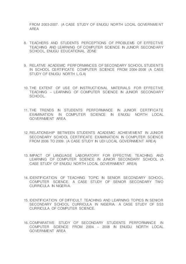 FROM 2003-2007. (A CASE STUDY OF ENUGU NORTH LOCAL GOVERNMENT
AREA
8. TEACHERS AND STUDENTS PERCEPTIONS OF PROBLEMS OF EFFECTIVE
TEACHING AND LEARNING OF COMPUTER SCIENCE IN JUNIOR SECONDARY
SCHOOL, ENUGU EDUCATIONAL ZONE
9. RELATIVE ACADEMIC PERFORMANCES OF SECONDARY SCHOOL STUDENTS
IN SCHOOL CERTIFICATE COMPUTER SCIENCE FROM 2004-2008 (A CASE
STUDY OF ENUGU NORTH L.G.A)
10. THE EXTENT OF USE OF INSTRUCTIONAL MATERIALS FOR EFFECTIVE
TEACHING – LEARNING OF COMPUTER SCIENCE IN JUNIOR SECONDARY
SCHOOL.
11. THE TRENDS IN STUDENTS PERFORMANCE IN JUNIOR CERTIFICATE
EXAMINATION IN COMPUTER SCIENCE IN ENUGU NORTH LOCAL
GOVERNMENT AREA.
12. RELATIONSHIP BETWEEN STUDENTS ACADEMIC ACHIEVEMENT IN JUNIOR
SECONDARY SCHOOL CERTIFICATE EXAMINATION IN COMPUTER SCIENCE
FROM 2006 TO 2009. (A CASE STUDY IN UDI LOCAL GOVERNMENT AREA)
13. IMPACT OF LANGUAGE LABORATORY FOR EFFECTIVE TEACHING AND
LEARNING OF COMPUTER SCIENCE IN JUNIOR SECONDARY SCHOOL (A
CASE STUDY OF ENUGU NORTH LOCAL GOVERNMENT AREA)
14. IDENTIFICATION OF TEACHING TOPIC IN SENIOR SECONDARY SCHOOL
COMPUTER SCIENCE. A CASE STUDY OF SENIOR SECONDARY TWO
CURRICULA IN NIGERIA.
15. IDENTIFICATION OF DIFFICULT TEACHING AND LEARNING TOPICS IN SENIOR
SECONDARY SCHOOL CURRICULA IN NIGERIA. A CASE STUDY OF SS3
CURRICULA OF COMPUTER SCIENCE.
16. COMPARATIVE STUDY OF SECONDARY STUDENTS PERFORMANCE IN
COMPUTER SCIENCE FROM 2004 – 2008 IN ENUGU NORTH LOCAL
GOVERNMENT AREA
 