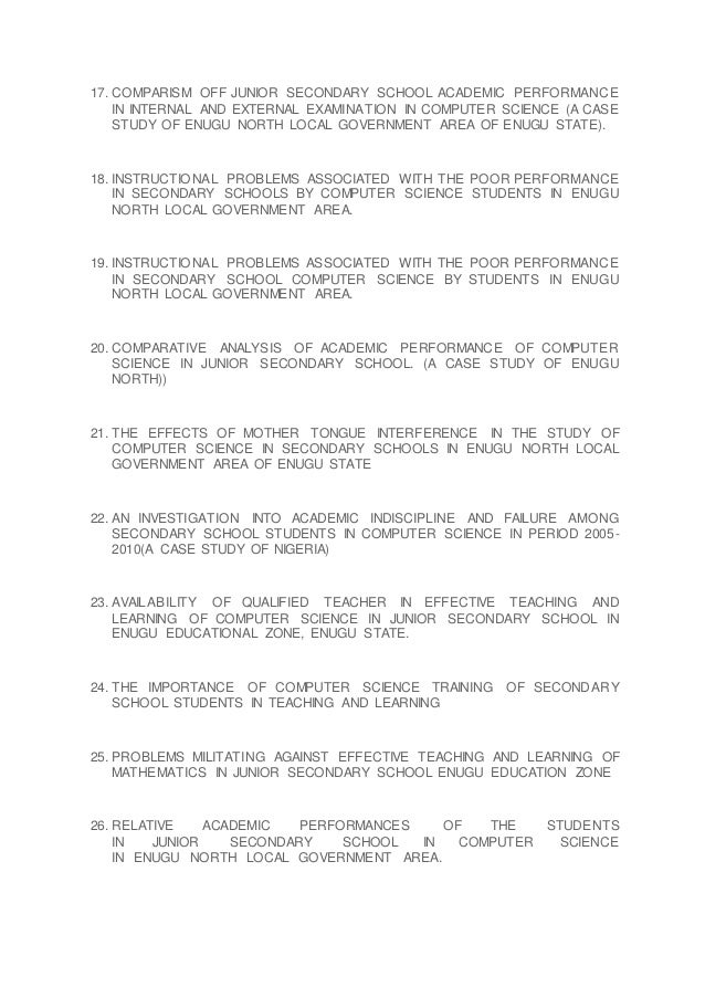 17. COMPARISM OFF JUNIOR SECONDARY SCHOOL ACADEMIC PERFORMANCE
IN INTERNAL AND EXTERNAL EXAMINATION IN COMPUTER SCIENCE (A CASE
STUDY OF ENUGU NORTH LOCAL GOVERNMENT AREA OF ENUGU STATE).
18. INSTRUCTIONAL PROBLEMS ASSOCIATED WITH THE POOR PERFORMANCE
IN SECONDARY SCHOOLS BY COMPUTER SCIENCE STUDENTS IN ENUGU
NORTH LOCAL GOVERNMENT AREA.
19. INSTRUCTIONAL PROBLEMS ASSOCIATED WITH THE POOR PERFORMANCE
IN SECONDARY SCHOOL COMPUTER SCIENCE BY STUDENTS IN ENUGU
NORTH LOCAL GOVERNMENT AREA.
20. COMPARATIVE ANALYSIS OF ACADEMIC PERFORMANCE OF COMPUTER
SCIENCE IN JUNIOR SECONDARY SCHOOL. (A CASE STUDY OF ENUGU
NORTH))
21. THE EFFECTS OF MOTHER TONGUE INTERFERENCE IN THE STUDY OF
COMPUTER SCIENCE IN SECONDARY SCHOOLS IN ENUGU NORTH LOCAL
GOVERNMENT AREA OF ENUGU STATE
22. AN INVESTIGATION INTO ACADEMIC INDISCIPLINE AND FAILURE AMONG
SECONDARY SCHOOL STUDENTS IN COMPUTER SCIENCE IN PERIOD 2005-
2010(A CASE STUDY OF NIGERIA)
23. AVAILABILITY OF QUALIFIED TEACHER IN EFFECTIVE TEACHING AND
LEARNING OF COMPUTER SCIENCE IN JUNIOR SECONDARY SCHOOL IN
ENUGU EDUCATIONAL ZONE, ENUGU STATE.
24. THE IMPORTANCE OF COMPUTER SCIENCE TRAINING OF SECONDARY
SCHOOL STUDENTS IN TEACHING AND LEARNING
25. PROBLEMS MILITATING AGAINST EFFECTIVE TEACHING AND LEARNING OF
MATHEMATICS IN JUNIOR SECONDARY SCHOOL ENUGU EDUCATION ZONE
26. RELATIVE ACADEMIC PERFORMANCES OF THE STUDENTS
IN JUNIOR SECONDARY SCHOOL IN COMPUTER SCIENCE
IN ENUGU NORTH LOCAL GOVERNMENT AREA.
 