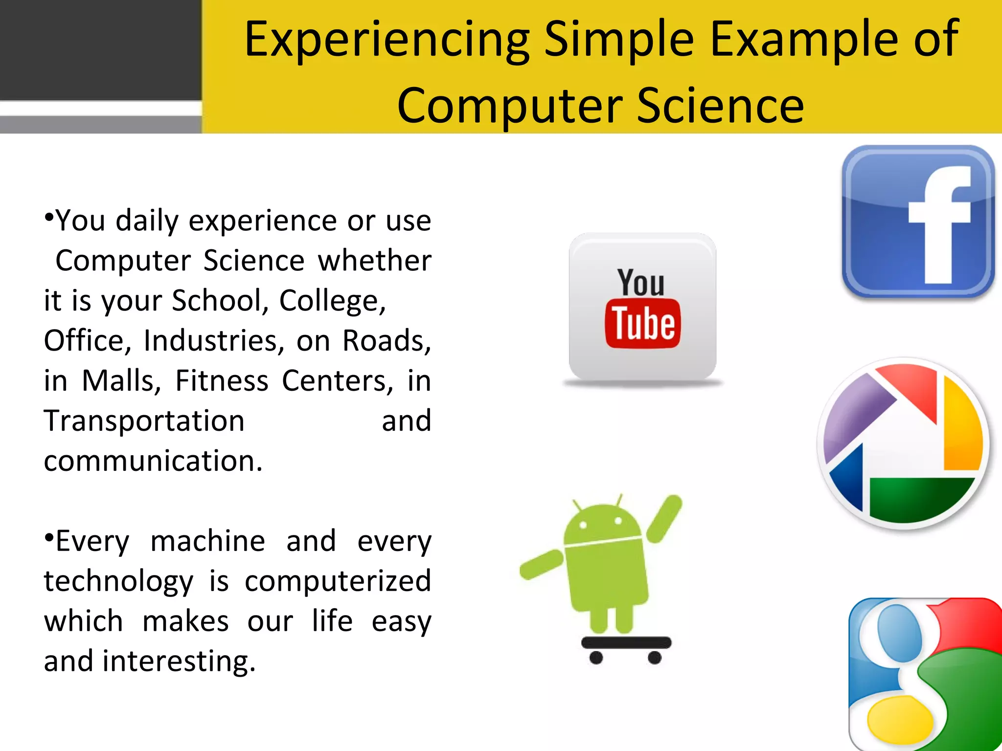 Experiencing Simple Example of
Computer Science
•You daily experience or use
Computer Science whether
it is your School, College,
Office, Industries, on Roads,
in Malls, Fitness Centers, in
Transportation and
communication.
•Every machine and every
technology is computerized
which makes our life easy
and interesting.