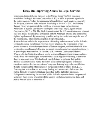 Essay On Improving Access To Legal Services
Improving Access to Legal Services in the United States The U.S. Congress
established the Legal Services Corporation (LSC) in 1974 to promote equality in
the justice system. Today, the access and affordability of legal services, especially
for the poor, continues to be an issue. According to the LSC s 2017 Justice Gap
Report, Eighty six percent of the civil legal problems faced by low income
Americans in a given year receive inadequate or no legal help (Legal Services
Corporation, 2017, p. 30). The Sixth Amendment of the U.S. constitution and relevant
case law details the universal application of both American citizens and noncitizens
right to legal counsel. By examining possible policy alternatives through the lens of
the rationalism... Show more content on Helpwriting.net ...
Some solutions include the improvement of funding and structure of public defender
services to ensure each litigant receives proper attention, the reformation of the
justice system to avoid disproportionate effects on the poor, collaboration with other
services to expand accessibility, and increased promotion and incentives for attorneys
to provide pro bono services. In the 1963 U.S. Supreme Court case Gideon v.
Wainwright, the Sixth Amendment s right to counsel became incorporated, and as a
result, those who are indigent are entitled to a court appointed attorney to represent
them in any courtroom. This landmark case led states to enhance their public
defense systems because public defenders assist in the fight against crime and
contribute to the effective operation of programs that may help reduce recidivism,
thereby increasing the effectiveness of our justice system (Fabelo, 2001, p. 2).
Ensuring that states allocate necessary funding and resources to their respective
public defender systems will reduce individual public defenders caseloads.
Policymakers examining the needs of public defender systems should use personal
testimony from people who utilized the service, verdict and sentencing data, and
public opinion polls as measures of
 