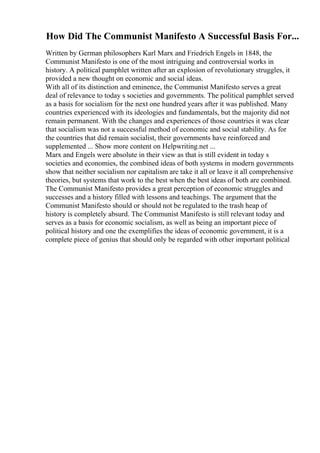 How Did The Communist Manifesto A Successful Basis For...
Written by German philosophers Karl Marx and Friedrich Engels in 1848, the
Communist Manifesto is one of the most intriguing and controversial works in
history. A political pamphlet written after an explosion of revolutionary struggles, it
provided a new thought on economic and social ideas.
With all of its distinction and eminence, the Communist Manifesto serves a great
deal of relevance to today s societies and governments. The political pamphlet served
as a basis for socialism for the next one hundred years after it was published. Many
countries experienced with its ideologies and fundamentals, but the majority did not
remain permanent. With the changes and experiences of those countries it was clear
that socialism was not a successful method of economic and social stability. As for
the countries that did remain socialist, their governments have reinforced and
supplemented ... Show more content on Helpwriting.net ...
Marx and Engels were absolute in their view as that is still evident in today s
societies and economies, the combined ideas of both systems in modern governments
show that neither socialism nor capitalism are take it all or leave it all comprehensive
theories, but systems that work to the best when the best ideas of both are combined.
The Communist Manifesto provides a great perception of economic struggles and
successes and a history filled with lessons and teachings. The argument that the
Communist Manifesto should or should not be regulated to the trash heap of
history is completely absurd. The Communist Manifesto is still relevant today and
serves as a basis for economic socialism, as well as being an important piece of
political history and one the exemplifies the ideas of economic government, it is a
complete piece of genius that should only be regarded with other important political
 