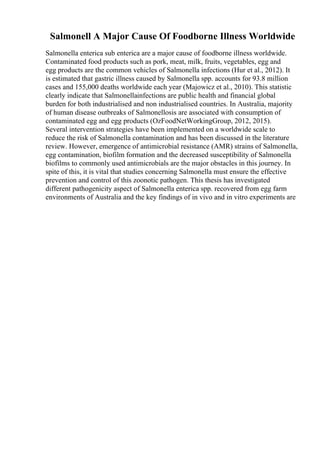 Salmonell A Major Cause Of Foodborne Illness Worldwide
Salmonella enterica sub enterica are a major cause of foodborne illness worldwide.
Contaminated food products such as pork, meat, milk, fruits, vegetables, egg and
egg products are the common vehicles of Salmonella infections (Hur et al., 2012). It
is estimated that gastric illness caused by Salmonella spp. accounts for 93.8 million
cases and 155,000 deaths worldwide each year (Majowicz et al., 2010). This statistic
clearly indicate that Salmonellainfections are public health and financial global
burden for both industrialised and non industrialised countries. In Australia, majority
of human disease outbreaks of Salmonellosis are associated with consumption of
contaminated egg and egg products (OzFoodNetWorkingGroup, 2012, 2015).
Several intervention strategies have been implemented on a worldwide scale to
reduce the risk of Salmonella contamination and has been discussed in the literature
review. However, emergence of antimicrobial resistance (AMR) strains of Salmonella,
egg contamination, biofilm formation and the decreased susceptibility of Salmonella
biofilms to commonly used antimicrobials are the major obstacles in this journey. In
spite of this, it is vital that studies concerning Salmonella must ensure the effective
prevention and control of this zoonotic pathogen. This thesis has investigated
different pathogenicity aspect of Salmonella enterica spp. recovered from egg farm
environments of Australia and the key findings of in vivo and in vitro experiments are
 