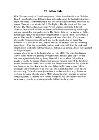 Christian Bale
Film Character Analysis For this assignment I chose to analyze the actor Christian
Bale. I chose him because I think he is an extremely one of the best actors that there
are in film today. The three movies I was able to watch solidified my opinion on his
talents. Those three movies included, The Fighter, The Machinist, and American
Psycho. The Machinist and American Psycho he plays a mentally disturbed
character. However all of these performances by him were extremely well thought
out, and executed to near perfection. In The Fighter Bale plays a washed up fighter
turned crack head, who trains his younger brother. He doesn t train His brother all
that well because he is too busy smoking crack most of the time. When he does
show up he focuses more on himself, and how he knocked down Sugar Ray
Leonard. He is stuck in the past, and has Mickey, his brother, stuck as a stepping
stone fighter. What that means is he has him stuck in the middle of the pack, and
other fighters use him to pad their resumes. Bale ends up getting... Show more content
on Helpwriting.net ...
A scene where he uses it the best is when he visits Miller. He visits him because
Trevor thinks Miller was plotting revenge on him. This is a great use of techne
that makes you think he is truly losing his mind. A scene where Bale utilizes
psyche would be the scenes where he is imagining hanging out with the family he
ruined. In that scene the kid has a seizure that foreshadows what we find out in the
end, however we don t know it at the time. When the kid has a seizure Bale is
distraught and doesn t know what to do just like in the hit and run scene, he acts
the same way. These first scene jumped out at me because Bale plays Trevor so
well, and the scene when he goes to Miller s house is when I realized he was for
sure going crazy. As for the other scene I thought he was very creative to act the
same way in both the scenes tying what he did back to the seizure
 