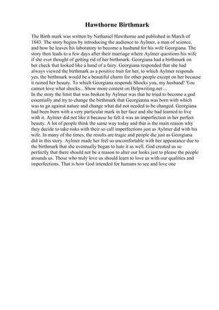 Hawthorne Birthmark
The Birth mark was written by Nathaniel Hawthorne and published in March of
1843. The story begins by introducing the audience to Aylmer, a man of science,
and how he leaves his laboratory to become a husband for his wife Georgiana. The
story then leads to a few days after their marriage where Aylmer questions his wife
if she ever thought of getting rid of her birthmark. Georgiana had a birthmark on
her check that looked like a hand of a fairy. Georgiana responded that she had
always viewed the birthmark as a positive trait for her, to which Aylmer responds
yes, the birthmark would be a beautiful charm for other people except on her because
it ruined her beauty. To which Georgiana responds Shocks you, my husband! You
cannot love what shocks... Show more content on Helpwriting.net ...
In the story the limit that was broken by Aylmer was that he tried to become a god
essentially and try to change the birthmark that Georgianna was born with which
was to go against nature and change what did not needed to be changed. Georgiana
had been born with a very particular mark in her face and she had learned to live
with it. Aylmer did not like it because he felt it was an imperfection in her perfect
beauty. A lot of people think the same way today and that is the main reason why
they decide to take risks with their so call imperfections just as Aylmer did with his
wife. In many of the times, the results are tragic and people die just as Georgiana
did in this story. Aylmer made her feel so uncomfortable with her appearance due to
the birthmark that she eventually began to hate it as well. God created us so
perfectly that there should not be a reason to alter our looks just to please the people
arounds us. Those who truly love us should learn to love us with our qualities and
imperfections. That is how God intended for humans to see and love one
 