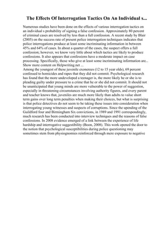 The Effects Of Interrogation Tactics On An Individual s...
Numerous studies have been done on the effects of various interrogation tactics on
an individual s probability of signing a false confession. Approximately 80 percent
of criminal cases are resolved by less than a full confession. A recent study by Blair
(2005) on the success rate of present police interrogation techniques indicates that
police interrogations produce at least some incriminating information in between
45% and 64% of cases. In about a quarter of the cases, the suspect offers a full
confession; however, we know very little about which tactics are likely to produce
confessions. It also appears that confessions have a moderate impact on case
processing. Specifically, those who give at least some incriminating information are...
Show more content on Helpwriting.net ...
Among the youngest of these juvenile exonerees (12 to 15 year olds), 69 percent
confessed to homicides and rapes that they did not commit. Psychological research
has found that the more undeveloped a teenager is, the more likely he or she is to
pleading guilty under pressure to a crime that he or she did not commit. It should not
be unanticipated that young minds are more vulnerable to the power of suggestion,
especially in threatening circumstances involving authority figures, and every parent
and teacher knows that, juveniles are much more likely than adults to value short
term gains over long term penalties when making their choices, but what is surprising
is that police detectives do not seem to be taking these issues into consideration when
interrogating young witnesses and suspects of corruptions. Since the upending of the
Guildford four and Birmingham Six convictions, in 1989 and 1991 correspondingly,
much research has been conducted into interview techniques and the reasons of false
confessions. In 2008 evidence emerged of a link between the experience of life
hardship and interrogative suggestibility (Boon, 2008). This work opened the door to
the notion that psychological susceptibilities during police questioning may
sometimes stem from physiognomies reinforced through mere exposure to negative
 