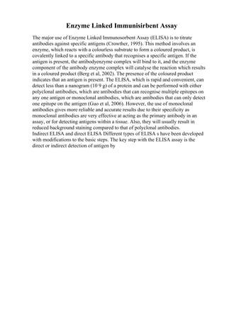 Enzyme Linked Immunisirbent Assay
The major use of Enzyme Linked Immunosorbent Assay (ELISA) is to titrate
antibodies against specific antigens (Crowther, 1995). This method involves an
enzyme, which reacts with a colourless substrate to form a coloured product, is
covalently linked to a specific antibody that recognises a specific antigen. If the
antigen is present, the antibodyenzyme complex will bind to it, and the enzyme
component of the antibody enzyme complex will catalyse the reaction which results
in a coloured product (Berg et al, 2002). The presence of the coloured product
indicates that an antigen is present. The ELISA, which is rapid and convenient, can
detect less than a nanogram (10 9 g) of a protein and can be performed with either
polyclonal antibodies, which are antibodies that can recognise multiple epitopes on
any one antigen or monoclonal antibodies, which are antibodies that can only detect
one epitope on the antigen (Guo et al, 2006). However, the use of monoclonal
antibodies gives more reliable and accurate results due to their specificity as
monoclonal antibodies are very effective at acting as the primary antibody in an
assay, or for detecting antigens within a tissue. Also, they will usually result in
reduced background staining compared to that of polyclonal antibodies.
Indirect ELISA and direct ELISA Different types of ELISA s have been developed
with modifications to the basic steps. The key step with the ELISA assay is the
direct or indirect detection of antigen by
 
