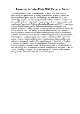Improving the Value Chain With Corporate Social...
The realm of Corporate Social Responsibility (CSR) is to increase business
profitability and opportunities by making improvements in terms of operational
effectiveness throughout the value chain (Rangan, Chase Karim, 2012). This
increasingly popular CSR among corporate and academic leaders is synonymous to
the shared valueframework, whereby organizations seek to co create economic and
social value. According to Ridurnolu, Prhalad and Rangaswami (2009), corporations
from the United States recognize the business value of revolutionizing new
manufacturing and technology that cut operating costs while minimizing impacts on
the environment. This CSR domain focuses on operational efficiency and also
building revenue, with the initiativeto be determined by the ability to improve the
corporate bottom line while at the same time returning social value. To achieve that,
the strategy is to reengineer a corporation s entire value chain, which stems from
natural resource extraction and sourcing to manufacturing, shipping and product
delivering. An example would be Nike s establishment of their Code of Conduct
which oversees its entire production supply chain. Nike s code consists of
requirements that their employees be given basic rights such as fair compensations,
safe and healthy work environment and ethical treatment in the workplace (Nike, Inc,
2010). According to Angeles (2014), the company also launched an environment
management information system that reduces the negative
 