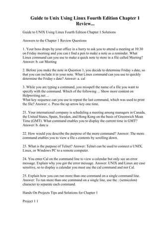 Guide to Unix Using Linux Fourth Edition Chapter 1
Review...
Guide to UNIX Using Linux Fourth Edition Chapter 1 Solutions
Answers to the Chapter 1 Review Questions
1. Your boss drops by your office in a hurry to ask you to attend a meeting at 10:30
on Friday morning and you can t find a pen to make a note as a reminder. What
Linux command can you use to make a quick note to store in a file called Meeting?
Answer: b. cat Meeting
2. Before you make the note in Question 1, you decide to determine Friday s date, so
that you can include it in your note. What Linux command can you use to quickly
determine the Friday s date? Answer: a. cal
3. While you are typing a command, you misspell the name of a file you want to
specify with the command. Which of the following ... Show more content on
Helpwriting.net ...
What key sequence can you use to repeat the last command, which was used to print
the file? Answer: c. Press the up arrow key one time.
21. Your international company is scheduling a meeting among managers in Canada,
the United States, Spain, Sweden, and Hong Kong on the basis of Greenwich Mean
Time (GMT). What command enables you to display the current time in GMT?
Answer: b. date u
22. How would you describe the purpose of the more command? Answer: The more
command enables you to view a file s contents by scrolling down.
23. What is the purpose of Telnet? Answer: Telnet can be used to connect a UNIX,
Linux, or Windows PC to a remote computer.
24. You enter Cal on the command line to view a calendar but only see an error
message. Explain why you got the error message. Answer: UNIX and Linux are case
sensitive, so to display a calendar you must use the cal command and not Cal.
25. Explain how you can run more than one command on a single command line.
Answer: To run more than one command on a single line, use the : (semicolon)
character to separate each command.
Hands On Projects Tips and Solutions for Chapter 1
Project 1 1
 