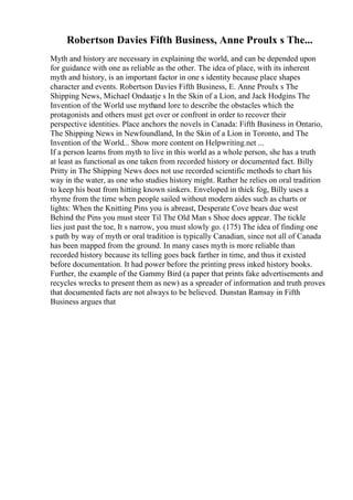 Robertson Davies Fifth Business, Anne Proulx s The...
Myth and history are necessary in explaining the world, and can be depended upon
for guidance with one as reliable as the other. The idea of place, with its inherent
myth and history, is an important factor in one s identity because place shapes
character and events. Robertson Davies Fifth Business, E. Anne Proulx s The
Shipping News, Michael Ondaatje s In the Skin of a Lion, and Jack Hodgins The
Invention of the World use mythand lore to describe the obstacles which the
protagonists and others must get over or confront in order to recover their
perspective identities. Place anchors the novels in Canada: Fifth Business in Ontario,
The Shipping News in Newfoundland, In the Skin of a Lion in Toronto, and The
Invention of the World... Show more content on Helpwriting.net ...
If a person learns from myth to live in this world as a whole person, she has a truth
at least as functional as one taken from recorded history or documented fact. Billy
Pritty in The Shipping News does not use recorded scientific methods to chart his
way in the water, as one who studies history might. Rather he relies on oral tradition
to keep his boat from hitting known sinkers. Enveloped in thick fog, Billy uses a
rhyme from the time when people sailed without modern aides such as charts or
lights: When the Knitting Pins you is abreast, Desperate Cove bears due west
Behind the Pins you must steer Til The Old Man s Shoe does appear. The tickle
lies just past the toe, It s narrow, you must slowly go. (175) The idea of finding one
s path by way of myth or oral tradition is typically Canadian, since not all of Canada
has been mapped from the ground. In many cases myth is more reliable than
recorded history because its telling goes back farther in time, and thus it existed
before documentation. It had power before the printing press inked history books.
Further, the example of the Gammy Bird (a paper that prints fake advertisements and
recycles wrecks to present them as new) as a spreader of information and truth proves
that documented facts are not always to be believed. Dunstan Ramsay in Fifth
Business argues that
 