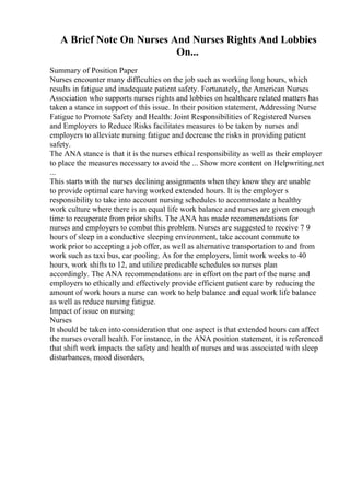 A Brief Note On Nurses And Nurses Rights And Lobbies
On...
Summary of Position Paper
Nurses encounter many difficulties on the job such as working long hours, which
results in fatigue and inadequate patient safety. Fortunately, the American Nurses
Association who supports nurses rights and lobbies on healthcare related matters has
taken a stance in support of this issue. In their position statement, Addressing Nurse
Fatigue to Promote Safety and Health: Joint Responsibilities of Registered Nurses
and Employers to Reduce Risks facilitates measures to be taken by nurses and
employers to alleviate nursing fatigue and decrease the risks in providing patient
safety.
The ANA stance is that it is the nurses ethical responsibility as well as their employer
to place the measures necessary to avoid the ... Show more content on Helpwriting.net
...
This starts with the nurses declining assignments when they know they are unable
to provide optimal care having worked extended hours. It is the employer s
responsibility to take into account nursing schedules to accommodate a healthy
work culture where there is an equal life work balance and nurses are given enough
time to recuperate from prior shifts. The ANA has made recommendations for
nurses and employers to combat this problem. Nurses are suggested to receive 7 9
hours of sleep in a conductive sleeping environment, take account commute to
work prior to accepting a job offer, as well as alternative transportation to and from
work such as taxi bus, car pooling. As for the employers, limit work weeks to 40
hours, work shifts to 12, and utilize predicable schedules so nurses plan
accordingly. The ANA recommendations are in effort on the part of the nurse and
employers to ethically and effectively provide efficient patient care by reducing the
amount of work hours a nurse can work to help balance and equal work life balance
as well as reduce nursing fatigue.
Impact of issue on nursing
Nurses
It should be taken into consideration that one aspect is that extended hours can affect
the nurses overall health. For instance, in the ANA position statement, it is referenced
that shift work impacts the safety and health of nurses and was associated with sleep
disturbances, mood disorders,
 