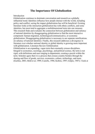 The Importance Of Globalization
Introduction
Globalization continues to dominate conversation and research as a globally
influential trend. Identities influence how people interact with the world, including
policy and conflict; seeing the impact globalization has will be beneficial. Existing
literature looks at the interaction globalization has with ethnic conflicts, and some
identities, but most tend to aggregate a multidimensional term into one measure.
This research finds and evaluates the connection between globalization and saliency
of national identities by disaggregating globalization to find the most interactive
component: human migration, technological/communicative, or economic
globalization. Disaggregating globalization is necessary to see separate ramifications
on saliency of national identities. Finally, this research addresses a divergence in
literature over whether national identity or global identity is growing more important
with globalization. Literature Review Globalization
Globalization is an expanding, vague term that constantly crosses disciplines.
Integral to economics, sociology, psychology, and political science, the term is not
rigid, with definitions and uses ranging in department, creating a puzzle within the
term. Scholars agree that it is a process that crosses country borders through the
sharing and flow of goods, services, economics, culture, technology, and more
(Guillen, 2001; Held et al, 1999; Castells, 1996; Kobrin, 1997; Gilpin, 1987). I look at
 