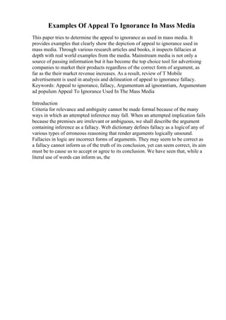 Examples Of Appeal To Ignorance In Mass Media
This paper tries to determine the appeal to ignorance as used in mass media. It
provides examples that clearly show the depiction of appeal to ignorance used in
mass media. Through various research articles and books, it inspects fallacies at
depth with real world examples from the media. Mainstream media is not only a
source of passing information but it has become the top choice tool for advertising
companies to market their products regardless of the correct form of argument, as
far as the their market revenue increases. As a result, review of T Mobile
advertisement is used in analysis and delineation of appeal to ignorance fallacy.
Keywords: Appeal to ignorance, fallacy, Argumentum ad ignorantiam, Argumentum
ad populum Appeal To Ignorance Used In The Mass Media
Introduction
Criteria for relevance and ambiguity cannot be made formal because of the many
ways in which an attempted inference may fall. When an attempted implication fails
because the premises are irrelevant or ambiguous, we shall describe the argument
containing inference as a fallacy. Web dictionary defines fallacy as a logicof any of
various types of erroneous reasoning that render arguments logically unsound.
Fallacies in logic are incorrect forms of arguments. They may seem to be correct as
a fallacy cannot inform us of the truth of its conclusion, yet can seem correct, its aim
must be to cause us to accept or agree to its conclusion. We have seen that, while a
literal use of words can inform us, the
 