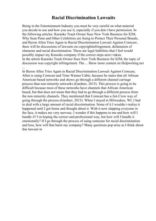 Racial Discrimination Lawsuits
Being in the Entertainment Industry you must be very careful on what material
you decide to use and how you use it, especially if you don t have permission. In
the following articles: Karaoke Track Owner Sues New York Business for $2M,
Why Sean Penn and Other Celebrities are Suing to Protect Their Personal Brands,
and Byron Allen Tries Again in Racial Discrimination Lawsuit Against Comcast ,
there will be discussions of lawsuits on copyrightinfringement, defamation of
character and racial discrimination. These are legal liabilities that I feel would
possibly impact my Karaoke company if the correct steps aren t taken.
In the article Karaoke Track Owner Sues New York Business for $2M, the topic of
discussion was copyright infringement. The ... Show more content on Helpwriting.net
...
In Byron Allen Tries Again in Racial Discrimination Lawsuit Against Comcast,
Allen is suing Comcast and Time Warner Cable, because he states that all African
American based networks and shows go through a different channel carriage
process than non minority networks (Gardner, 2015). This process is going to be
difficult because most of these networks have channels that African American
based, but that does not mean that they had to go through a different process from
the non minority channels. They mentioned that Comcast has a Jim Crow way of
going through the process (Gardner, 2015). When I stayed in Milwaukee, WI, I had
to deal with a large amount of racial discrimination. Some of it I wouldn t realize it
happened until I got home and thought about it. With it now slapping everyone in
the face, it makes me very nervous. I wonder if this happens to me and how will I
handle it? I m hoping the correct and professional way, but how will I handle it
emotionally? If I go through the process of suing someone for racial discrimination
and lose, how will that harm my company? Many questions pop arise as I think about
this lawsuit in
 