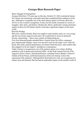 Georges Bizet Research Paper
Bizet: Struggle for Recognition
Georges Bizet born 178 years ago on this day, October 25, 2016 is primarily known
for Carmen, the immensely successful opera that scandalized Paris audiences of the
day. Although it is arguably one of the most famous operas of all time, Bizet did
not live to see it achieve recognition. In fact, his life mostly consisted of a series of
struggles, false starts, and failures. Despite this, Bizet s death had a strong emotional
impact on those he left behind, and his work had a significant impact on the music
world.
Bizet the Prodigy
Born into a musical family, Bizet was taught to read and play music at a very young
age but was always eager to learn more. He would listen in secret to advanced
lessons, memorizing ... Show more content on Helpwriting.net ...
Over four thousand people attended Bizet s funeral where his fellow composers
gave impassioned eulogies, some even moved to tears by the tragic event. After the
burial, they held a special performance of Carmen which the press, only months after
they judged it to be too risquГ©, heralded as a masterpiece.
Today Carmen is recognized as one of the greatest operas ever written, thrilling
audiences with its drama and emotional affect. At the Sixth Annual Festival of the
Aegean in Syros, Greece, talented performers, including Francis Bardot s Choeur d
Enfants d Ile de France, performed selections of the now famous work to the
enjoyment of the audience. Although Bizet died before his work was recognized, his
unique style and dramatic flair has had an undeniable impact on the modern world of
 