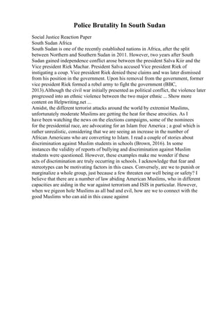 Police Brutality In South Sudan
Social Justice Reaction Paper
South Sudan Africa
South Sudan is one of the recently established nations in Africa, after the split
between Northern and Southern Sudan in 2011. However, two years after South
Sudan gained independence conflict arose between the president Salva Kiir and the
Vice president Riek Machar. President Salva accused Vice president Riek of
instigating a coup. Vice president Riek denied these claims and was later dismissed
from his position in the government. Upon his removal from the government, former
vice president Riek formed a rebel army to fight the government (BBC,
2013).Although the civil war initially presented as political conflict, the violence later
progressed into an ethnic violence between the two major ethnic ... Show more
content on Helpwriting.net ...
Amidst, the different terrorist attacks around the world by extremist Muslims,
unfortunately moderate Muslims are getting the heat for these atrocities. As I
have been watching the news on the elections campaigns, some of the nominees
for the presidential race, are advocating for an Islam free America ; a goal which is
rather unrealistic, considering that we are seeing an increase in the number of
African Americans who are converting to Islam. I read a couple of stories about
discrimination against Muslim students in schools (Brown, 2016). In some
instances the validity of reports of bullying and discrimination against Muslim
students were questioned. However, these examples make me wonder if these
acts of discrimination are truly occurring in schools. I acknowledge that fear and
stereotypes can be motivating factors in this cases. Conversely, are we to punish or
marginalize a whole group, just because a few threaten our well being or safety? I
believe that there are a number of law abiding American Muslims, who in different
capacities are aiding in the war against terrorism and ISIS in particular. However,
when we pigeon hole Muslims as all bad and evil, how are we to connect with the
good Muslims who can aid in this cause against
 