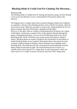 Blocking Diode Is Useful Tool For Limiting The Direction...
Blocking diode
The blocking diode is a helpful tool for limiting the direction energy can flow through
a wire to just one direction. It uses a semiconductor P/N junction achieve this
behavior.
The diagram shows a simple setup with two panels charging a battery (for simplicity
no controller is shown) with a blocking diode in series with the two panels, which are
also wired in series. When the sun shines, as long as the voltage produced by the two
panels is greater than that of the battery, charging will take place.
However, in the dark, when no voltage is being produced by the panels, the voltage
of the battery would cause a current to flow in the opposite direction through the
panels, discharging the battery, if it was not for the blocking diode in the circuit.
Blocking diodes will be of benefit in any system using solar panels to charge a
battery. Blocking diodes are usually included in the construction of solar panels so
further blocking diodes are not required. Most photovoltaic solar panels are used
to charge a battery during the daytime. Nearly all panels come equipped with a
blocking diode. The diode prevents DC current from flowing backwards from the
battery bank into the panel at night. The usual blocking device of choice is a
schottky diode with a typical 0.5v voltage drop. In some large panels, which can
often source over 4 Amps of current, the power loses due to this voltage drop
 