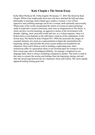 Kate Chopin s The Storm Essay
Kelly Obert Professor Dr. Firtha English 1B January 17, 2016 The Storm by Kate
Chopin. While it has traditionally been men who have attached the ball and chain
philosophy to marriage, Kate Chopin gave readers a woman s view of how
repressive and confining marriage can be for a woman, both spiritually and sexually.
While many of her works incorporated the notion of women as repressed beings
ready to erupt into a sexual a hurricane, none were as tempestuous as The Storm. A
storm can have several meanings, an aggressive ruckus of the environment with
thunder, lighting, snow, powerful winds and rain, or a violent response, when it is
broken down it just depends on the individual s analysis of the explanation. In the
fiction story The Storm by Kate Chopin(1851 1904) she associates the images of
essential elements of a storm as a representation to depict the emotionfrom the
beginning, during, end and after the erotic sexual rendezvous bounded by the
characters Alcee and Calixta as well as molding a captivating tone, and a
reminiscent affair in a generation where it was frowned upon for woman to voice
their sexual urge, above all pledging infidelity. An analogy is displayed in our
language daily, there is always something compared to another. The storm is used in
this story to connect the actions and feelings from the beginning, during, end and
after the sexual urge between the two characters Alcee and Calixta. The storm rapidly
appeared lacking trailing great trial.
 