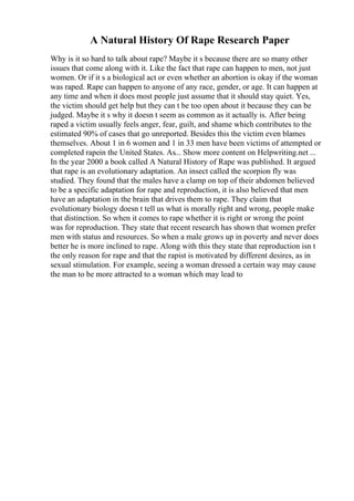 A Natural History Of Rape Research Paper
Why is it so hard to talk about rape? Maybe it s because there are so many other
issues that come along with it. Like the fact that rape can happen to men, not just
women. Or if it s a biological act or even whether an abortion is okay if the woman
was raped. Rape can happen to anyone of any race, gender, or age. It can happen at
any time and when it does most people just assume that it should stay quiet. Yes,
the victim should get help but they can t be too open about it because they can be
judged. Maybe it s why it doesn t seem as common as it actually is. After being
raped a victim usually feels anger, fear, guilt, and shame which contributes to the
estimated 90% of cases that go unreported. Besides this the victim even blames
themselves. About 1 in 6 women and 1 in 33 men have been victims of attempted or
completed rapein the United States. As... Show more content on Helpwriting.net ...
In the year 2000 a book called A Natural History of Rape was published. It argued
that rape is an evolutionary adaptation. An insect called the scorpion fly was
studied. They found that the males have a clamp on top of their abdomen believed
to be a specific adaptation for rape and reproduction, it is also believed that men
have an adaptation in the brain that drives them to rape. They claim that
evolutionary biology doesn t tell us what is morally right and wrong, people make
that distinction. So when it comes to rape whether it is right or wrong the point
was for reproduction. They state that recent research has shown that women prefer
men with status and resources. So when a male grows up in poverty and never does
better he is more inclined to rape. Along with this they state that reproduction isn t
the only reason for rape and that the rapist is motivated by different desires, as in
sexual stimulation. For example, seeing a woman dressed a certain way may cause
the man to be more attracted to a woman which may lead to
 