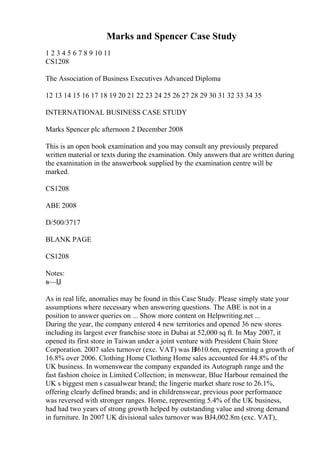 Marks and Spencer Case Study
1 2 3 4 5 6 7 8 9 10 11
CS1208
The Association of Business Executives Advanced Diploma
12 13 14 15 16 17 18 19 20 21 22 23 24 25 26 27 28 29 30 31 32 33 34 35
INTERNATIONAL BUSINESS CASE STUDY
Marks Spencer plc afternoon 2 December 2008
This is an open book examination and you may consult any previously prepared
written material or texts during the examination. Only answers that are written during
the examination in the answerbook supplied by the examination centre will be
marked.
CS1208
ABE 2008
D/500/3717
BLANK PAGE
CS1208
Notes:
в—Џ
As in real life, anomalies may be found in this Case Study. Please simply state your
assumptions where necessary when answering questions. The ABE is not in a
position to answer queries on ... Show more content on Helpwriting.net ...
During the year, the company entered 4 new territories and opened 36 new stores
including its largest ever franchise store in Dubai at 52,000 sq ft. In May 2007, it
opened its first store in Taiwan under a joint venture with President Chain Store
Corporation. 2007 sales turnover (exc. VAT) was В
Ј610.6m, representing a growth of
16.8% over 2006. Clothing Home Clothing Home sales accounted for 44.8% of the
UK business. In womenswear the company expanded its Autograph range and the
fast fashion choice in Limited Collection; in menswear, Blue Harbour remained the
UK s biggest men s casualwear brand; the lingerie market share rose to 26.1%,
offering clearly defined brands; and in childrenswear, previous poor performance
was reversed with stronger ranges. Home, representing 5.4% of the UK business,
had had two years of strong growth helped by outstanding value and strong demand
in furniture. In 2007 UK divisional sales turnover was ВЈ4,002.8m (exc. VAT),
 